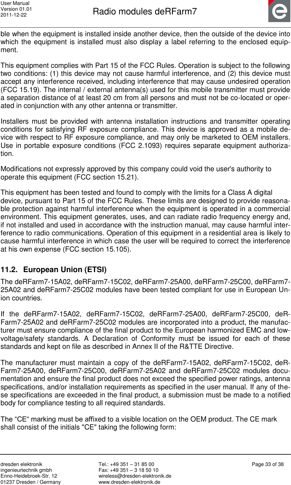 User Manual Version 01.01 2011-12-22       Radio modules deRFarm7       dresden elektronik ingenieurtechnik gmbh Enno-Heidebroek-Str. 12 01237 Dresden / Germany Tel.: +49 351 – 31 85 00 Fax: +49 351 – 3 18 50 10 wireless@dresden-elektronik.de www.dresden-elektronik.de Page 33 of 38  ble when the equipment is installed inside another device, then the outside of the device into which the equipment is installed must also display a label referring to the enclosed equip-ment.  This equipment complies with Part 15 of the FCC Rules. Operation is subject to the following two conditions: (1) this device may not cause harmful interference, and (2) this device must accept any interference received, including interference that may cause undesired operation (FCC 15.19). The internal / external antenna(s) used for this mobile transmitter must provide a separation distance of at least 20 cm from all persons and must not be co-located or oper-ated in conjunction with any other antenna or transmitter.  Installers must  be provided with antenna  installation instructions and  transmitter  operating conditions for satisfying RF exposure compliance. This device is approved as a mobile de-vice with respect to RF exposure compliance, and may only be marketed to OEM installers. Use in portable exposure conditions (FCC 2.1093) requires separate equipment authoriza-tion.  Modifications not expressly approved by this company could void the user&apos;s authority to operate this equipment (FCC section 15.21).  This equipment has been tested and found to comply with the limits for a Class A digital device, pursuant to Part 15 of the FCC Rules. These limits are designed to provide reasona-ble protection against harmful interference when the equipment is operated in a commercial environment. This equipment generates, uses, and can radiate radio frequency energy and, if not installed and used in accordance with the instruction manual, may cause harmful inter-ference to radio communications. Operation of this equipment in a residential area is likely to cause harmful interference in which case the user will be required to correct the interference at his own expense (FCC section 15.105).  11.2.  European Union (ETSI) The deRFarm7-15A02, deRFarm7-15C02, deRFarm7-25A00, deRFarm7-25C00, deRFarm7-25A02 and deRFarm7-25C02 modules have been tested compliant for use in European Un-ion countries.  If  the  deRFarm7-15A02,  deRFarm7-15C02,  deRFarm7-25A00,  deRFarm7-25C00,  deR-Farm7-25A02 and deRFarm7-25C02 modules are incorporated into a product, the manufac-turer must ensure compliance of the final product to the European harmonized EMC and low-voltage/safety  standards.  A  Declaration  of  Conformity  must  be  issued  for  each  of  these standards and kept on file as described in Annex II of the R&amp;TTE Directive.  The manufacturer must maintain a copy of the deRFarm7-15A02, deRFarm7-15C02, deR-Farm7-25A00, deRFarm7-25C00, deRFarm7-25A02  and  deRFarm7-25C02  modules docu-mentation and ensure the final product does not exceed the specified power ratings, antenna specifications, and/or installation requirements as specified in the user manual. If any of the-se specifications are exceeded in the final product, a submission must be made to a notified body for compliance testing to all required standards.  The “CE“ marking must be affixed to a visible location on the OEM product. The CE mark shall consist of the initials &quot;CE&quot; taking the following form: 