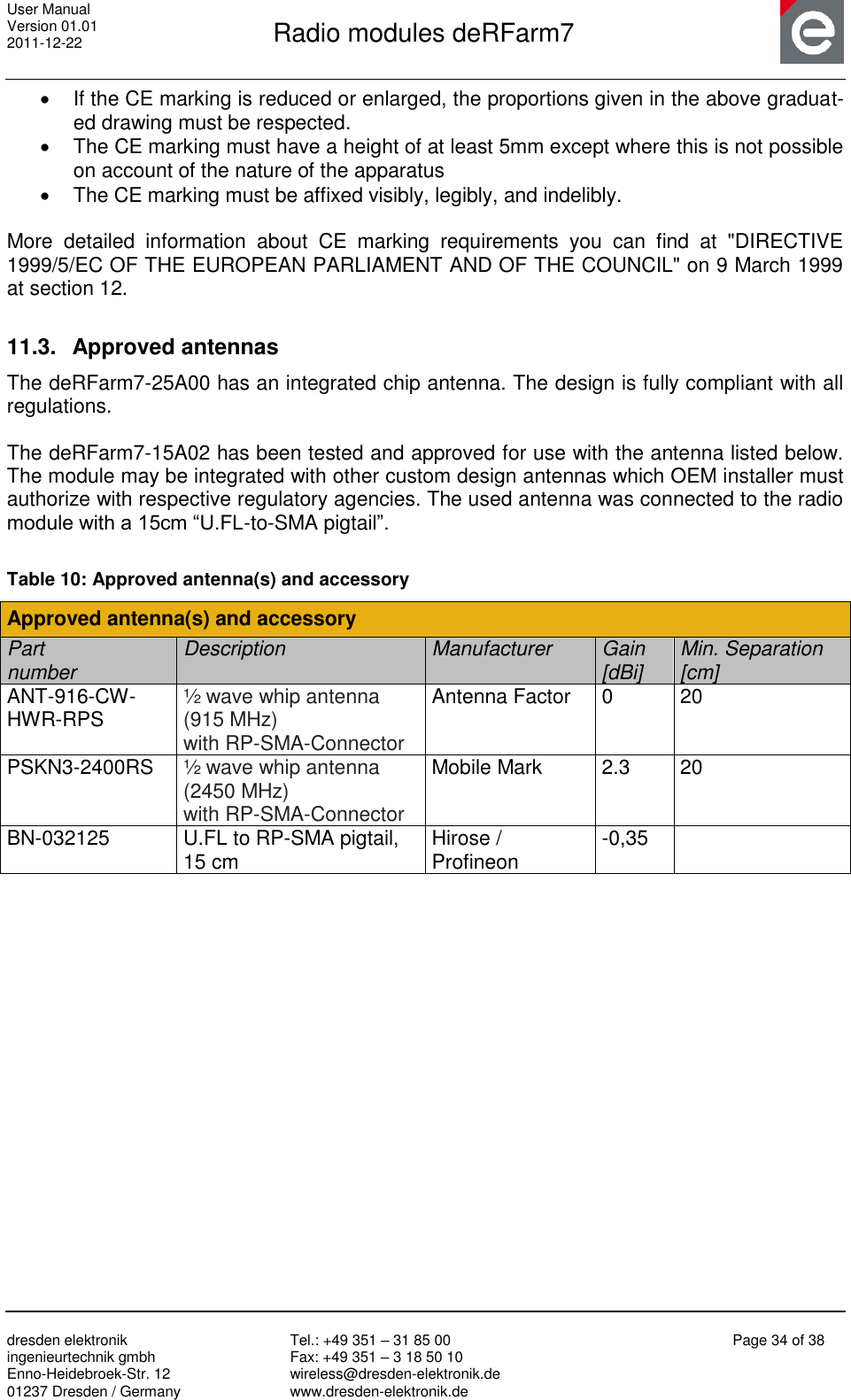 User Manual Version 01.01 2011-12-22       Radio modules deRFarm7       dresden elektronik ingenieurtechnik gmbh Enno-Heidebroek-Str. 12 01237 Dresden / Germany Tel.: +49 351 – 31 85 00 Fax: +49 351 – 3 18 50 10 wireless@dresden-elektronik.de www.dresden-elektronik.de Page 34 of 38    If the CE marking is reduced or enlarged, the proportions given in the above graduat-ed drawing must be respected.   The CE marking must have a height of at least 5mm except where this is not possible on account of the nature of the apparatus   The CE marking must be affixed visibly, legibly, and indelibly.  More  detailed  information  about  CE  marking  requirements  you  can  find  at  &quot;DIRECTIVE 1999/5/EC OF THE EUROPEAN PARLIAMENT AND OF THE COUNCIL&quot; on 9 March 1999 at section 12.  11.3.  Approved antennas The deRFarm7-25A00 has an integrated chip antenna. The design is fully compliant with all regulations.  The deRFarm7-15A02 has been tested and approved for use with the antenna listed below. The module may be integrated with other custom design antennas which OEM installer must authorize with respective regulatory agencies. The used antenna was connected to the radio module with a 15cm “U.FL-to-SMA pigtail”.  Table 10: Approved antenna(s) and accessory Approved antenna(s) and accessory Part  number Description Manufacturer Gain  [dBi] Min. Separation [cm] ANT-916-CW-HWR-RPS ½ wave whip antenna  (915 MHz)  with RP-SMA-Connector Antenna Factor 0 20 PSKN3-2400RS ½ wave whip antenna (2450 MHz) with RP-SMA-Connector Mobile Mark 2.3 20 BN-032125 U.FL to RP-SMA pigtail,  15 cm Hirose /  Profineon -0,35      