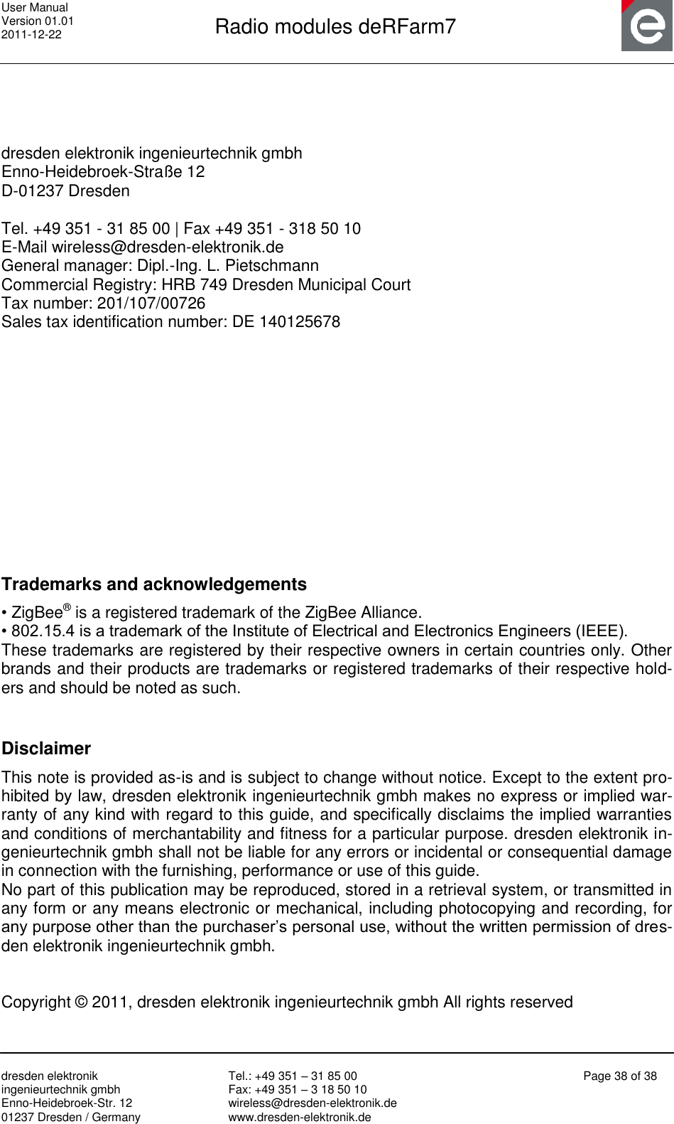 User Manual Version 01.01 2011-12-22       Radio modules deRFarm7       dresden elektronik ingenieurtechnik gmbh Enno-Heidebroek-Str. 12 01237 Dresden / Germany Tel.: +49 351 – 31 85 00 Fax: +49 351 – 3 18 50 10 wireless@dresden-elektronik.de www.dresden-elektronik.de Page 38 of 38      dresden elektronik ingenieurtechnik gmbh Enno-Heidebroek-Straße 12 D-01237 Dresden  Tel. +49 351 - 31 85 00 | Fax +49 351 - 318 50 10 E-Mail wireless@dresden-elektronik.de  General manager: Dipl.-Ing. L. Pietschmann  Commercial Registry: HRB 749 Dresden Municipal Court  Tax number: 201/107/00726  Sales tax identification number: DE 140125678             Trademarks and acknowledgements  • ZigBee® is a registered trademark of the ZigBee Alliance.  • 802.15.4 is a trademark of the Institute of Electrical and Electronics Engineers (IEEE).  These trademarks are registered by their respective owners in certain countries only. Other brands and their products are trademarks or registered trademarks of their respective hold-ers and should be noted as such.   Disclaimer  This note is provided as-is and is subject to change without notice. Except to the extent pro-hibited by law, dresden elektronik ingenieurtechnik gmbh makes no express or implied war-ranty of any kind with regard to this guide, and specifically disclaims the implied warranties and conditions of merchantability and fitness for a particular purpose. dresden elektronik in-genieurtechnik gmbh shall not be liable for any errors or incidental or consequential damage in connection with the furnishing, performance or use of this guide. No part of this publication may be reproduced, stored in a retrieval system, or transmitted in any form or any means electronic or mechanical, including photocopying and recording, for any purpose other than the purchaser‟s personal use, without the written permission of dres-den elektronik ingenieurtechnik gmbh.   Copyright © 2011, dresden elektronik ingenieurtechnik gmbh All rights reserved  