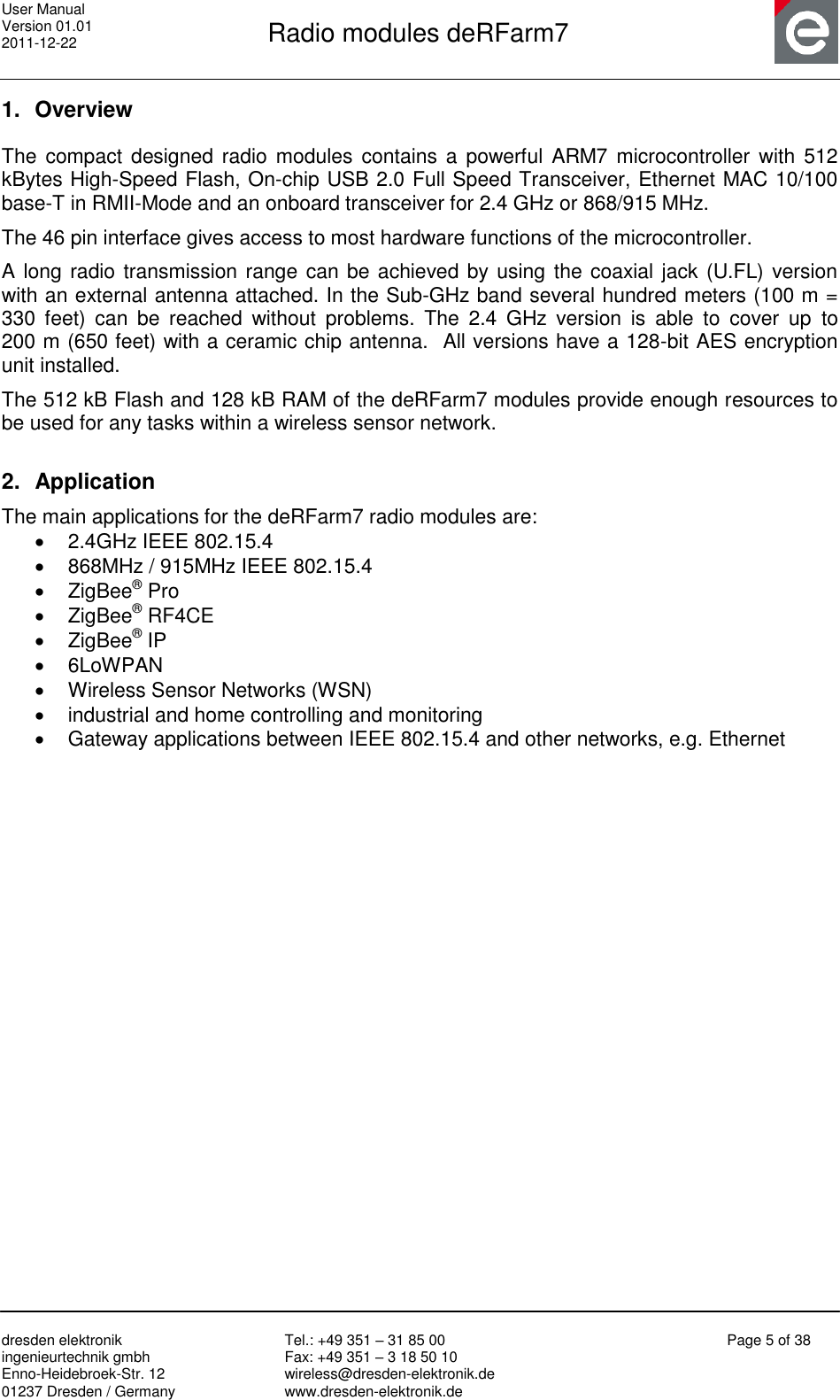 User Manual Version 01.01 2011-12-22       Radio modules deRFarm7       dresden elektronik ingenieurtechnik gmbh Enno-Heidebroek-Str. 12 01237 Dresden / Germany Tel.: +49 351 – 31 85 00 Fax: +49 351 – 3 18 50 10 wireless@dresden-elektronik.de www.dresden-elektronik.de Page 5 of 38  1.  Overview The  compact designed radio modules contains a powerful ARM7 microcontroller  with  512 kBytes High-Speed Flash, On-chip USB 2.0 Full Speed Transceiver, Ethernet MAC 10/100 base-T in RMII-Mode and an onboard transceiver for 2.4 GHz or 868/915 MHz. The 46 pin interface gives access to most hardware functions of the microcontroller. A long radio transmission range can be achieved by using the coaxial jack (U.FL) version with an external antenna attached. In the Sub-GHz band several hundred meters (100 m = 330  feet)  can  be  reached  without  problems.  The  2.4  GHz  version  is  able  to  cover  up  to     200 m (650 feet) with a ceramic chip antenna.  All versions have a 128-bit AES encryption unit installed. The 512 kB Flash and 128 kB RAM of the deRFarm7 modules provide enough resources to be used for any tasks within a wireless sensor network.  2. Application The main applications for the deRFarm7 radio modules are:   2.4GHz IEEE 802.15.4   868MHz / 915MHz IEEE 802.15.4   ZigBee® Pro   ZigBee® RF4CE   ZigBee® IP   6LoWPAN   Wireless Sensor Networks (WSN)   industrial and home controlling and monitoring   Gateway applications between IEEE 802.15.4 and other networks, e.g. Ethernet  