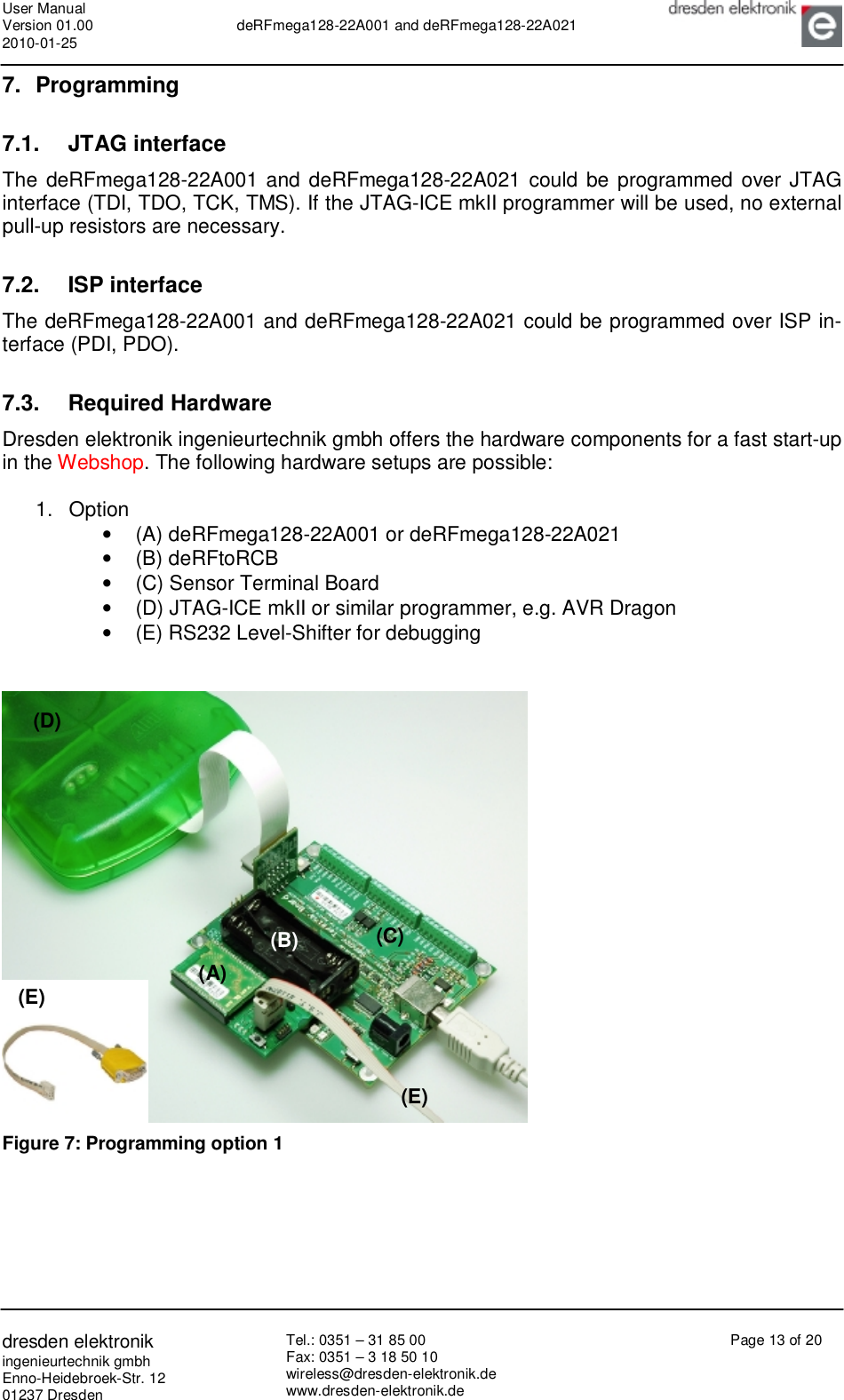 User Manual Version 01.00 2010-01-25  deRFmega128-22A001 and deRFmega128-22A021       dresden elektronik ingenieurtechnik gmbh Enno-Heidebroek-Str. 12 01237 Dresden Tel.: 0351 – 31 85 00 Fax: 0351 – 3 18 50 10 wireless@dresden-elektronik.de www.dresden-elektronik.de Page 13 of 20  7. Programming 7.1. JTAG interface The deRFmega128-22A001 and deRFmega128-22A021 could be programmed over JTAG interface (TDI, TDO, TCK, TMS). If the JTAG-ICE mkII programmer will be used, no external pull-up resistors are necessary.  7.2. ISP interface The deRFmega128-22A001 and deRFmega128-22A021 could be programmed over ISP in-terface (PDI, PDO).   7.3. Required Hardware Dresden elektronik ingenieurtechnik gmbh offers the hardware components for a fast start-up in the Webshop. The following hardware setups are possible:  1. Option •  (A) deRFmega128-22A001 or deRFmega128-22A021 •  (B) deRFtoRCB •  (C) Sensor Terminal Board •  (D) JTAG-ICE mkII or similar programmer, e.g. AVR Dragon •  (E) RS232 Level-Shifter for debugging    Figure 7: Programming option 1  (A) (B) (C) (D) (E) (E) 