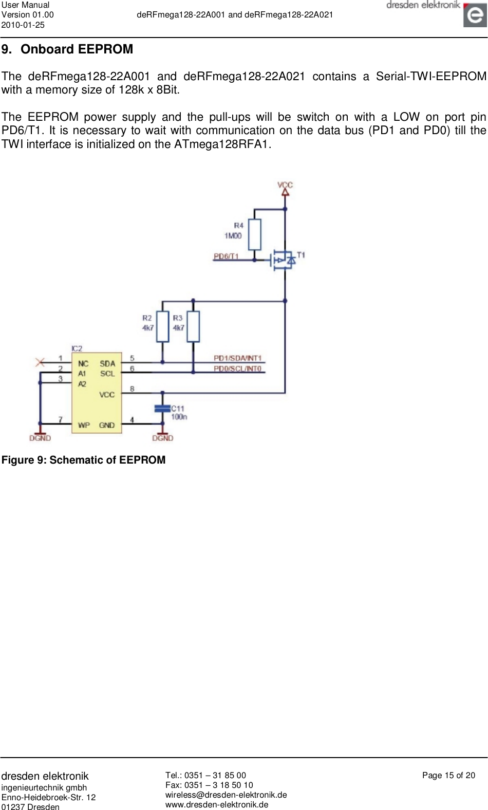 User Manual Version 01.00 2010-01-25  deRFmega128-22A001 and deRFmega128-22A021       dresden elektronik ingenieurtechnik gmbh Enno-Heidebroek-Str. 12 01237 Dresden Tel.: 0351 – 31 85 00 Fax: 0351 – 3 18 50 10 wireless@dresden-elektronik.de www.dresden-elektronik.de Page 15 of 20  9. Onboard EEPROM The deRFmega128-22A001 and deRFmega128-22A021 contains a Serial-TWI-EEPROM with a memory size of 128k x 8Bit.  The EEPROM power supply and the pull-ups will be switch on with a LOW on port pin PD6/T1. It is necessary to wait with communication on the data bus (PD1 and PD0) till the TWI interface is initialized on the ATmega128RFA1.     Figure 9: Schematic of EEPROM   