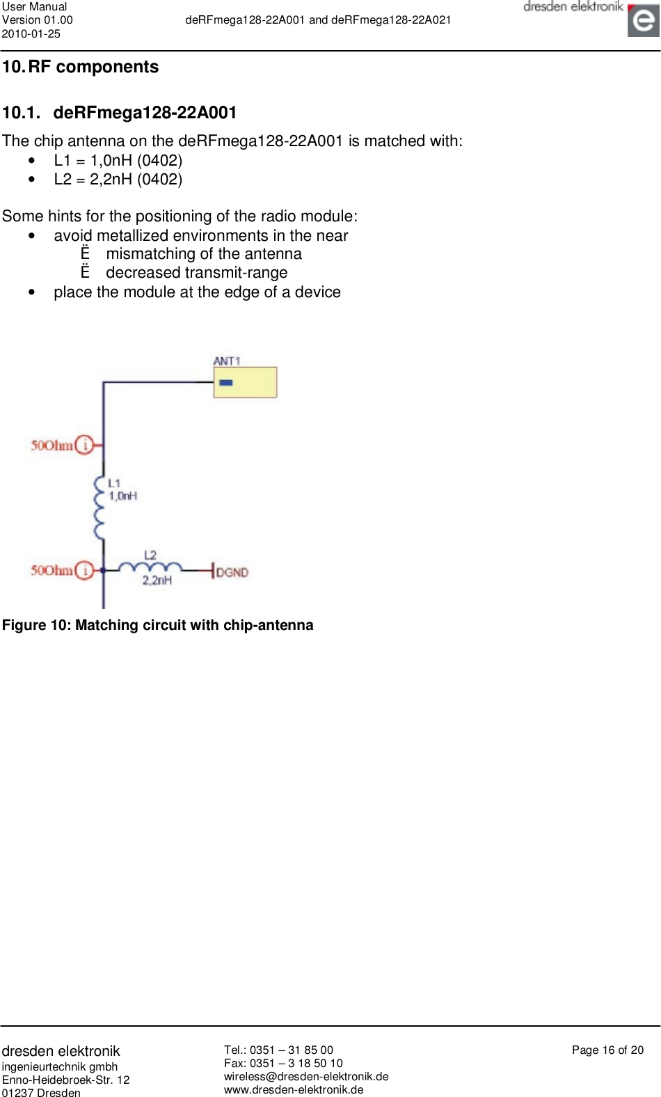User Manual Version 01.00 2010-01-25  deRFmega128-22A001 and deRFmega128-22A021       dresden elektronik ingenieurtechnik gmbh Enno-Heidebroek-Str. 12 01237 Dresden Tel.: 0351 – 31 85 00 Fax: 0351 – 3 18 50 10 wireless@dresden-elektronik.de www.dresden-elektronik.de Page 16 of 20  10. RF components 10.1. deRFmega128-22A001 The chip antenna on the deRFmega128-22A001 is matched with: •  L1 = 1,0nH (0402) •  L2 = 2,2nH (0402)  Some hints for the positioning of the radio module: •  avoid metallized environments in the near  è mismatching of the antenna è decreased transmit-range •  place the module at the edge of a device    Figure 10: Matching circuit with chip-antenna   