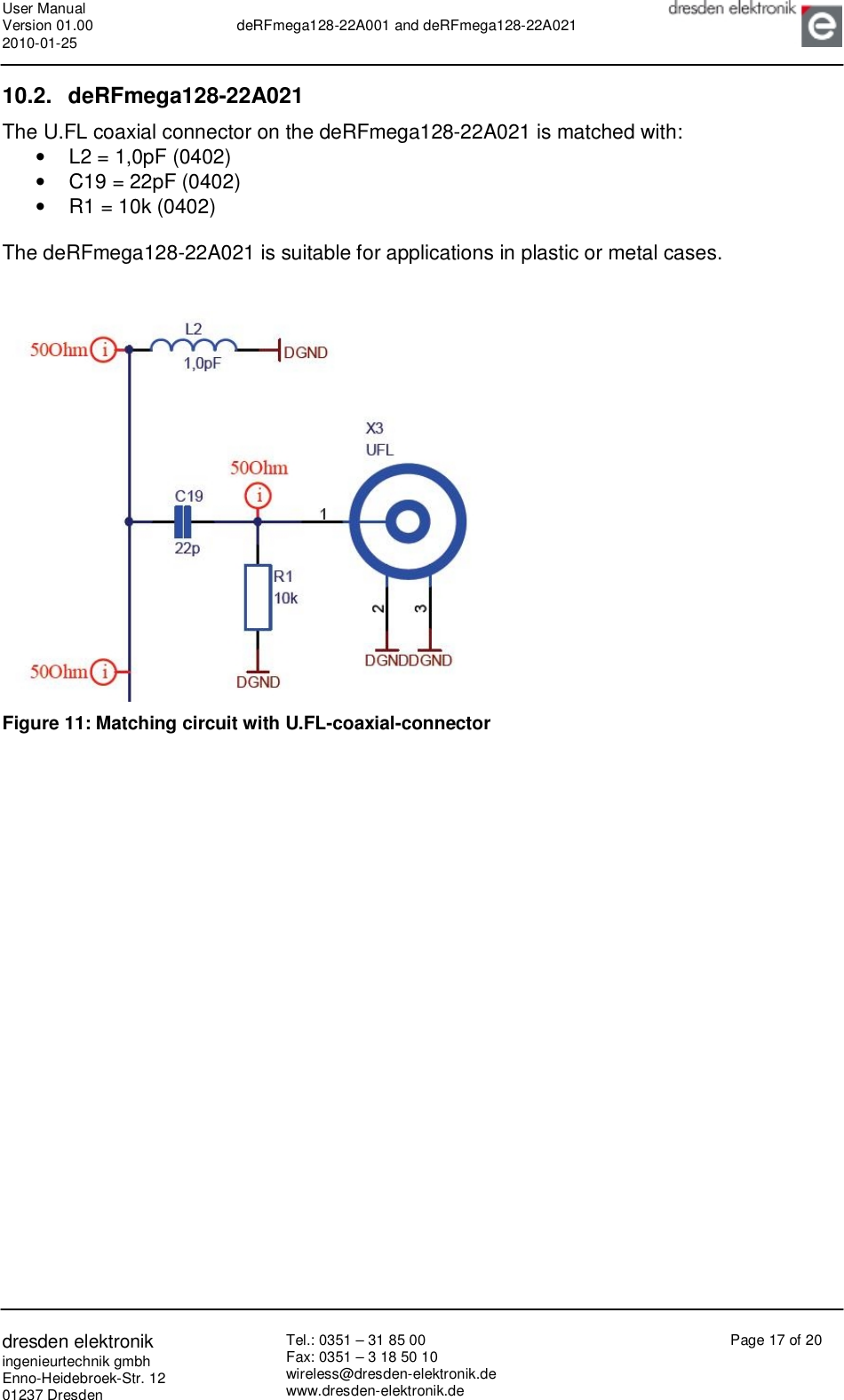User Manual Version 01.00 2010-01-25  deRFmega128-22A001 and deRFmega128-22A021       dresden elektronik ingenieurtechnik gmbh Enno-Heidebroek-Str. 12 01237 Dresden Tel.: 0351 – 31 85 00 Fax: 0351 – 3 18 50 10 wireless@dresden-elektronik.de www.dresden-elektronik.de Page 17 of 20  10.2. deRFmega128-22A021 The U.FL coaxial connector on the deRFmega128-22A021 is matched with: •  L2 = 1,0pF (0402) •  C19 = 22pF (0402) •  R1 = 10k (0402)  The deRFmega128-22A021 is suitable for applications in plastic or metal cases.    Figure 11: Matching circuit with U.FL-coaxial-connector  