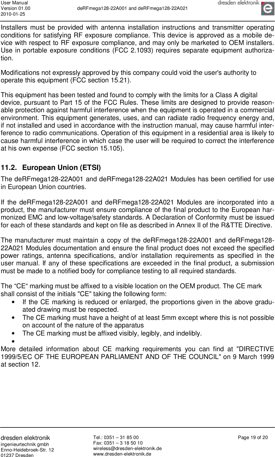 User Manual Version 01.00 2010-01-25  deRFmega128-22A001 and deRFmega128-22A021       dresden elektronik ingenieurtechnik gmbh Enno-Heidebroek-Str. 12 01237 Dresden Tel.: 0351 – 31 85 00 Fax: 0351 – 3 18 50 10 wireless@dresden-elektronik.de www.dresden-elektronik.de Page 19 of 20  Installers must be provided with antenna installation instructions and transmitter operating conditions for satisfying RF exposure compliance. This device is approved as a mobile de-vice with respect to RF exposure compliance, and may only be marketed to OEM installers. Use in portable exposure conditions (FCC 2.1093) requires separate equipment authoriza-tion.  Modifications not expressly approved by this company could void the user&apos;s authority to operate this equipment (FCC section 15.21).  This equipment has been tested and found to comply with the limits for a Class A digital device, pursuant to Part 15 of the FCC Rules. These limits are designed to provide reason-able protection against harmful interference when the equipment is operated in a commercial environment. This equipment generates, uses, and can radiate radio frequency energy and, if not installed and used in accordance with the instruction manual, may cause harmful inter-ference to radio communications. Operation of this equipment in a residential area is likely to cause harmful interference in which case the user will be required to correct the interference at his own expense (FCC section 15.105).  11.2. European Union (ETSI) The deRFmega128-22A001 and deRFmega128-22A021 Modules has been certified for use in European Union countries.  If the deRFmega128-22A001 and deRFmega128-22A021 Modules are incorporated into a product, the manufacturer must ensure compliance of the final product to the European har-monized EMC and low-voltage/safety standards. A Declaration of Conformity must be issued for each of these standards and kept on file as described in Annex II of the R&amp;TTE Directive.  The manufacturer must maintain a copy of the deRFmega128-22A001 and deRFmega128-22A021 Modules documentation and ensure the final product does not exceed the specified power ratings, antenna specifications, and/or installation requirements as specified in the user manual. If any of these specifications are exceeded in the final product, a submission must be made to a notified body for compliance testing to all required standards.  The “CE“ marking must be affixed to a visible location on the OEM product. The CE mark shall consist of the initials &quot;CE&quot; taking the following form: •  If the CE marking is reduced or enlarged, the proportions given in the above gradu-ated drawing must be respected. •  The CE marking must have a height of at least 5mm except where this is not possible on account of the nature of the apparatus •  The CE marking must be affixed visibly, legibly, and indelibly. •   More detailed information about CE marking requirements you can find at &quot;DIRECTIVE 1999/5/EC OF THE EUROPEAN PARLIAMENT AND OF THE COUNCIL&quot; on 9 March 1999 at section 12.  