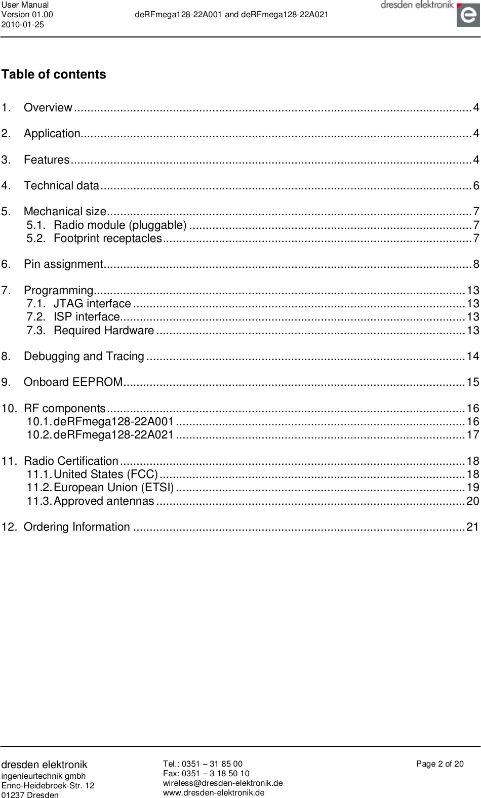 User Manual Version 01.00 2010-01-25  deRFmega128-22A001 and deRFmega128-22A021       dresden elektronik ingenieurtechnik gmbh Enno-Heidebroek-Str. 12 01237 Dresden Tel.: 0351 – 31 85 00 Fax: 0351 – 3 18 50 10 wireless@dresden-elektronik.de www.dresden-elektronik.de Page 2 of 20  Table of contents 1. Overview.........................................................................................................................4 2. Application.......................................................................................................................4 3. Features..........................................................................................................................4 4. Technical data.................................................................................................................6 5. Mechanical size...............................................................................................................7 5.1. Radio module (pluggable)......................................................................................7 5.2. Footprint receptacles..............................................................................................7 6. Pin assignment................................................................................................................8 7. Programming.................................................................................................................13 7.1. JTAG interface.....................................................................................................13 7.2. ISP interface.........................................................................................................13 7.3. Required Hardware..............................................................................................13 8. Debugging and Tracing.................................................................................................14 9. Onboard EEPROM........................................................................................................15 10. RF components.............................................................................................................16 10.1. deRFmega128-22A001........................................................................................16 10.2. deRFmega128-22A021........................................................................................17 11. Radio Certification.........................................................................................................18 11.1. United States (FCC).............................................................................................18 11.2. European Union (ETSI)........................................................................................19 11.3. Approved antennas..............................................................................................20 12. Ordering Information.....................................................................................................21 