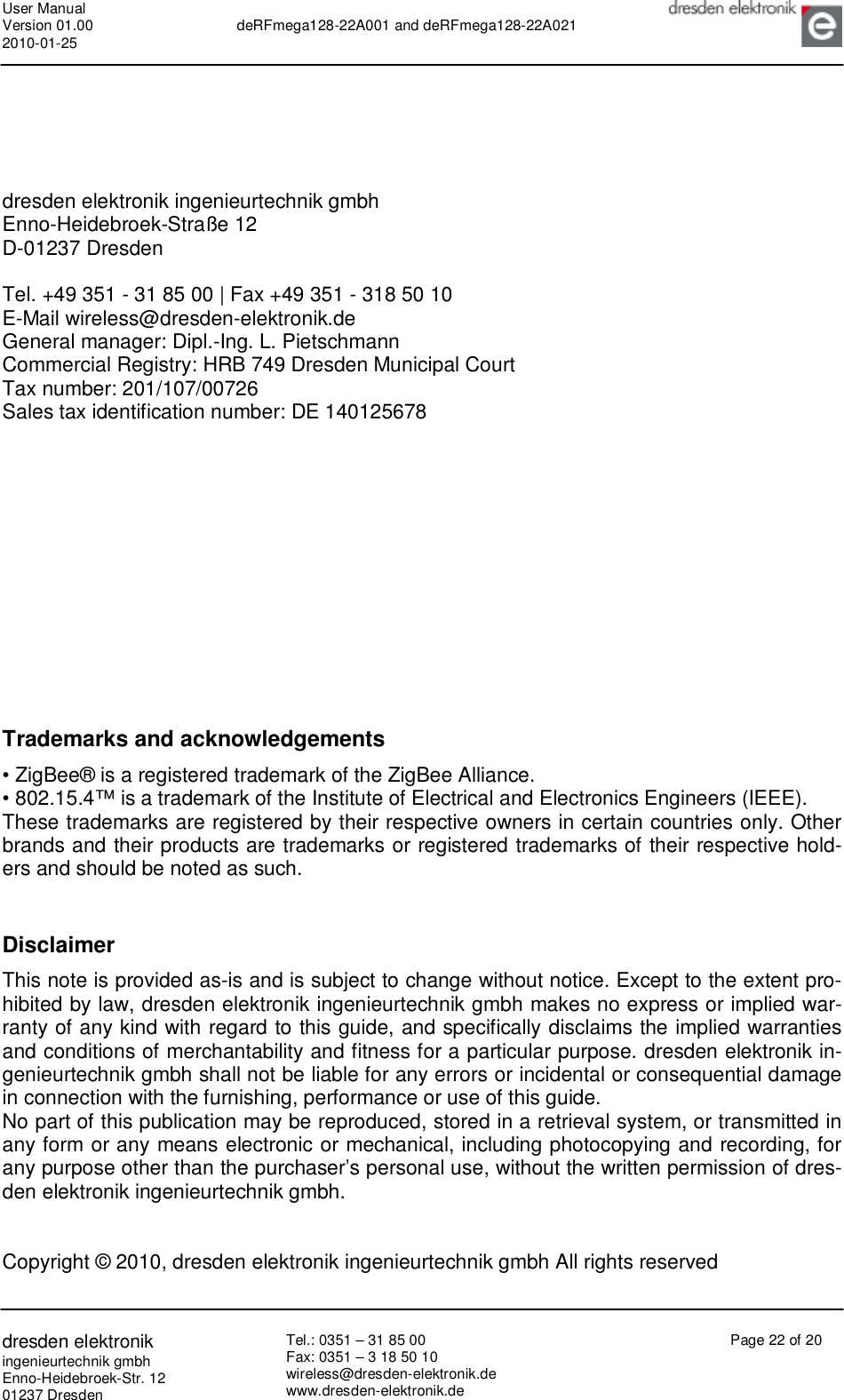 User Manual Version 01.00 2010-01-25  deRFmega128-22A001 and deRFmega128-22A021       dresden elektronik ingenieurtechnik gmbh Enno-Heidebroek-Str. 12 01237 Dresden Tel.: 0351 – 31 85 00 Fax: 0351 – 3 18 50 10 wireless@dresden-elektronik.de www.dresden-elektronik.de Page 22 of 20       dresden elektronik ingenieurtechnik gmbh Enno-Heidebroek-Straße 12 D-01237 Dresden  Tel. +49 351 - 31 85 00 | Fax +49 351 - 318 50 10 E-Mail wireless@dresden-elektronik.de  General manager: Dipl.-Ing. L. Pietschmann  Commercial Registry: HRB 749 Dresden Municipal Court  Tax number: 201/107/00726  Sales tax identification number: DE 140125678             Trademarks and acknowledgements  • ZigBee® is a registered trademark of the ZigBee Alliance.  • 802.15.4™ is a trademark of the Institute of Electrical and Electronics Engineers (IEEE).  These trademarks are registered by their respective owners in certain countries only. Other brands and their products are trademarks or registered trademarks of their respective hold-ers and should be noted as such.   Disclaimer  This note is provided as-is and is subject to change without notice. Except to the extent pro-hibited by law, dresden elektronik ingenieurtechnik gmbh makes no express or implied war-ranty of any kind with regard to this guide, and specifically disclaims the implied warranties and conditions of merchantability and fitness for a particular purpose. dresden elektronik in-genieurtechnik gmbh shall not be liable for any errors or incidental or consequential damage in connection with the furnishing, performance or use of this guide. No part of this publication may be reproduced, stored in a retrieval system, or transmitted in any form or any means electronic or mechanical, including photocopying and recording, for any purpose other than the purchaser’s personal use, without the written permission of dres-den elektronik ingenieurtechnik gmbh.   Copyright © 2010, dresden elektronik ingenieurtechnik gmbh All rights reserved  