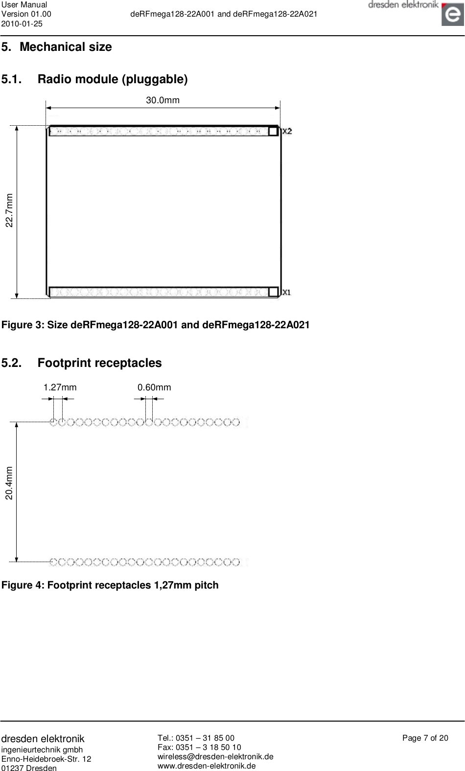 User Manual Version 01.00 2010-01-25  deRFmega128-22A001 and deRFmega128-22A021       dresden elektronik ingenieurtechnik gmbh Enno-Heidebroek-Str. 12 01237 Dresden Tel.: 0351 – 31 85 00 Fax: 0351 – 3 18 50 10 wireless@dresden-elektronik.de www.dresden-elektronik.de Page 7 of 20  5. Mechanical size 5.1. Radio module (pluggable) 22.7mm30.0mm Figure 3: Size deRFmega128-22A001 and deRFmega128-22A021  5.2. Footprint receptacles 20.4mm1.27mm 0.60mm Figure 4: Footprint receptacles 1,27mm pitch   