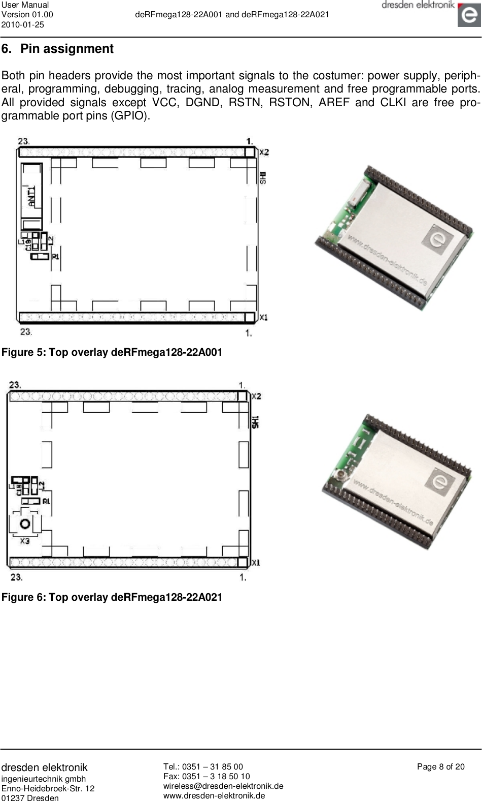 User Manual Version 01.00 2010-01-25  deRFmega128-22A001 and deRFmega128-22A021       dresden elektronik ingenieurtechnik gmbh Enno-Heidebroek-Str. 12 01237 Dresden Tel.: 0351 – 31 85 00 Fax: 0351 – 3 18 50 10 wireless@dresden-elektronik.de www.dresden-elektronik.de Page 8 of 20  6. Pin assignment Both pin headers provide the most important signals to the costumer: power supply, periph-eral, programming, debugging, tracing, analog measurement and free programmable ports. All provided signals except VCC, DGND, RSTN, RSTON, AREF and CLKI are free pro-grammable port pins (GPIO).    Figure 5: Top overlay deRFmega128-22A001    Figure 6: Top overlay deRFmega128-22A021 