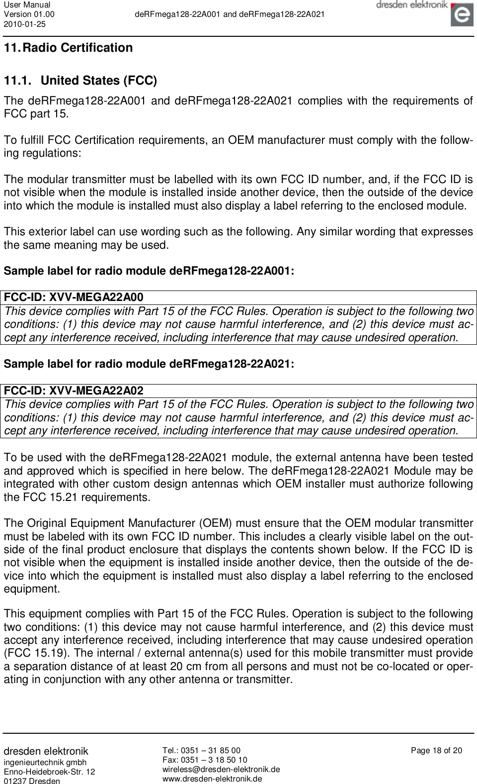 User Manual Version 01.00 2010-01-25  deRFmega128-22A001 and deRFmega128-22A021       dresden elektronik ingenieurtechnik gmbh Enno-Heidebroek-Str. 12 01237 Dresden Tel.: 0351 – 31 85 00 Fax: 0351 – 3 18 50 10 wireless@dresden-elektronik.de www.dresden-elektronik.de Page 18 of 20  11. Radio Certification 11.1. United States (FCC) The deRFmega128-22A001 and deRFmega128-22A021 complies with the requirements of FCC part 15.  To fulfill FCC Certification requirements, an OEM manufacturer must comply with the follow-ing regulations:  The modular transmitter must be labelled with its own FCC ID number, and, if the FCC ID is not visible when the module is installed inside another device, then the outside of the device into which the module is installed must also display a label referring to the enclosed module.   This exterior label can use wording such as the following. Any similar wording that expresses the same meaning may be used.  Sample label for radio module deRFmega128-22A001:  FCC-ID: XVV-MEGA22A00 This device complies with Part 15 of the FCC Rules. Operation is subject to the following two conditions: (1) this device may not cause harmful interference, and (2) this device must ac-cept any interference received, including interference that may cause undesired operation.  Sample label for radio module deRFmega128-22A021:  FCC-ID: XVV-MEGA22A02 This device complies with Part 15 of the FCC Rules. Operation is subject to the following two conditions: (1) this device may not cause harmful interference, and (2) this device must ac-cept any interference received, including interference that may cause undesired operation.  To be used with the deRFmega128-22A021 module, the external antenna have been tested and approved which is specified in here below. The deRFmega128-22A021 Module may be integrated with other custom design antennas which OEM installer must authorize following the FCC 15.21 requirements.  The Original Equipment Manufacturer (OEM) must ensure that the OEM modular transmitter must be labeled with its own FCC ID number. This includes a clearly visible label on the out-side of the final product enclosure that displays the contents shown below. If the FCC ID is not visible when the equipment is installed inside another device, then the outside of the de-vice into which the equipment is installed must also display a label referring to the enclosed equipment.  This equipment complies with Part 15 of the FCC Rules. Operation is subject to the following two conditions: (1) this device may not cause harmful interference, and (2) this device must accept any interference received, including interference that may cause undesired operation (FCC 15.19). The internal / external antenna(s) used for this mobile transmitter must provide a separation distance of at least 20 cm from all persons and must not be co-located or oper-ating in conjunction with any other antenna or transmitter.  