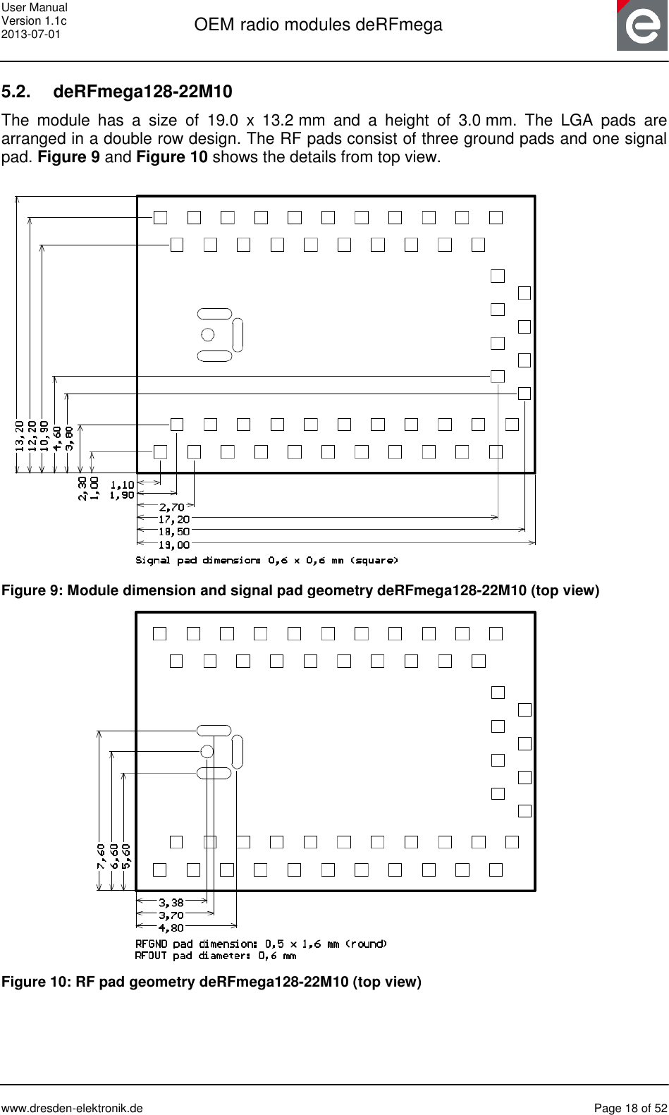 User Manual Version 1.1c 2013-07-01  OEM radio modules deRFmega      www.dresden-elektronik.de  Page 18 of 52  5.2.  deRFmega128-22M10 The  module  has  a  size  of  19.0  x  13.2 mm  and  a  height  of  3.0 mm.  The  LGA  pads  are arranged in a double row design. The RF pads consist of three ground pads and one signal pad. Figure 9 and Figure 10 shows the details from top view.   Figure 9: Module dimension and signal pad geometry deRFmega128-22M10 (top view)                        Figure 10: RF pad geometry deRFmega128-22M10 (top view) 