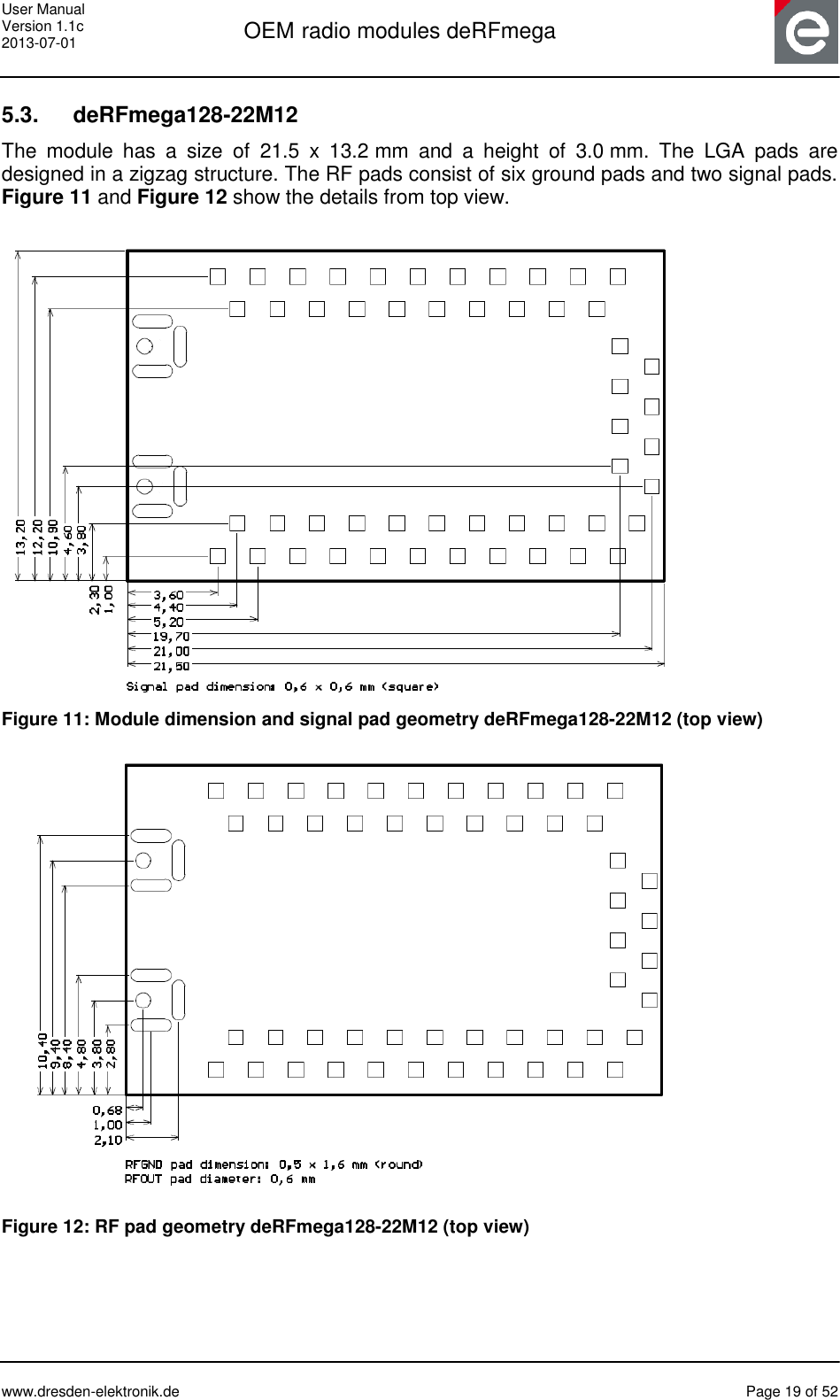 User Manual Version 1.1c 2013-07-01  OEM radio modules deRFmega      www.dresden-elektronik.de  Page 19 of 52  5.3.   deRFmega128-22M12 The  module  has  a  size  of  21.5  x  13.2 mm  and  a  height  of  3.0 mm.  The  LGA  pads  are designed in a zigzag structure. The RF pads consist of six ground pads and two signal pads. Figure 11 and Figure 12 show the details from top view.   Figure 11: Module dimension and signal pad geometry deRFmega128-22M12 (top view)        Figure 12: RF pad geometry deRFmega128-22M12 (top view)   