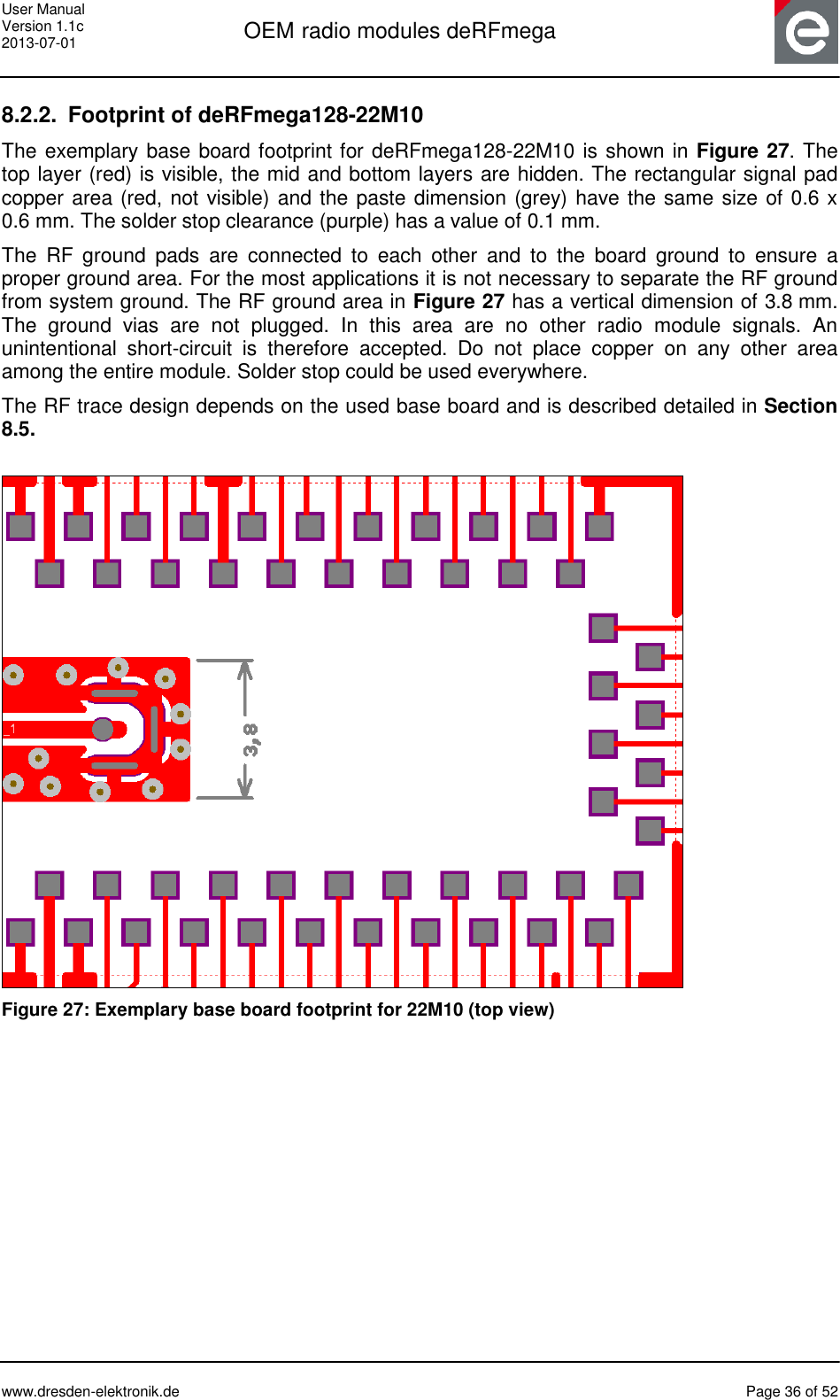 User Manual Version 1.1c 2013-07-01  OEM radio modules deRFmega      www.dresden-elektronik.de  Page 36 of 52  8.2.2.  Footprint of deRFmega128-22M10 The exemplary base board footprint for deRFmega128-22M10 is shown in Figure 27. The top layer (red) is visible, the mid and bottom layers are hidden. The rectangular signal pad copper area (red, not visible) and the paste dimension (grey) have the same size of 0.6 x 0.6 mm. The solder stop clearance (purple) has a value of 0.1 mm.  The  RF  ground  pads  are  connected  to  each  other  and  to  the  board  ground  to  ensure  a proper ground area. For the most applications it is not necessary to separate the RF ground from system ground. The RF ground area in Figure 27 has a vertical dimension of 3.8 mm. The  ground  vias  are  not  plugged.  In  this  area  are  no  other  radio  module  signals.  An unintentional  short-circuit  is  therefore  accepted.  Do  not  place  copper  on  any  other  area among the entire module. Solder stop could be used everywhere. The RF trace design depends on the used base board and is described detailed in Section 8.5.   Figure 27: Exemplary base board footprint for 22M10 (top view) 
