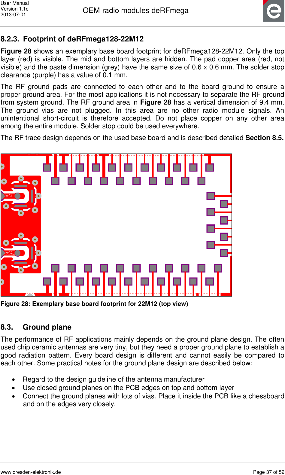 User Manual Version 1.1c 2013-07-01  OEM radio modules deRFmega      www.dresden-elektronik.de  Page 37 of 52  8.2.3.  Footprint of deRFmega128-22M12 Figure 28 shows an exemplary base board footprint for deRFmega128-22M12. Only the top layer (red) is visible. The mid and bottom layers are hidden. The pad copper area (red, not visible) and the paste dimension (grey) have the same size of 0.6 x 0.6 mm. The solder stop clearance (purple) has a value of 0.1 mm. The  RF  ground  pads  are  connected  to  each  other  and  to  the  board  ground  to  ensure  a proper ground area. For the most applications it is not necessary to separate the RF ground from system ground. The RF ground area in Figure 28 has a vertical dimension of 9.4 mm. The  ground  vias  are  not  plugged.  In  this  area  are  no  other  radio  module  signals.  An unintentional  short-circuit  is  therefore  accepted.  Do  not  place  copper  on  any  other  area among the entire module. Solder stop could be used everywhere. The RF trace design depends on the used base board and is described detailed Section 8.5.   Figure 28: Exemplary base board footprint for 22M12 (top view)  8.3.  Ground plane The performance of RF applications mainly depends on the ground plane design. The often used chip ceramic antennas are very tiny, but they need a proper ground plane to establish a good  radiation  pattern. Every  board  design  is  different  and  cannot  easily  be  compared  to each other. Some practical notes for the ground plane design are described below:    Regard to the design guideline of the antenna manufacturer   Use closed ground planes on the PCB edges on top and bottom layer   Connect the ground planes with lots of vias. Place it inside the PCB like a chessboard and on the edges very closely.  