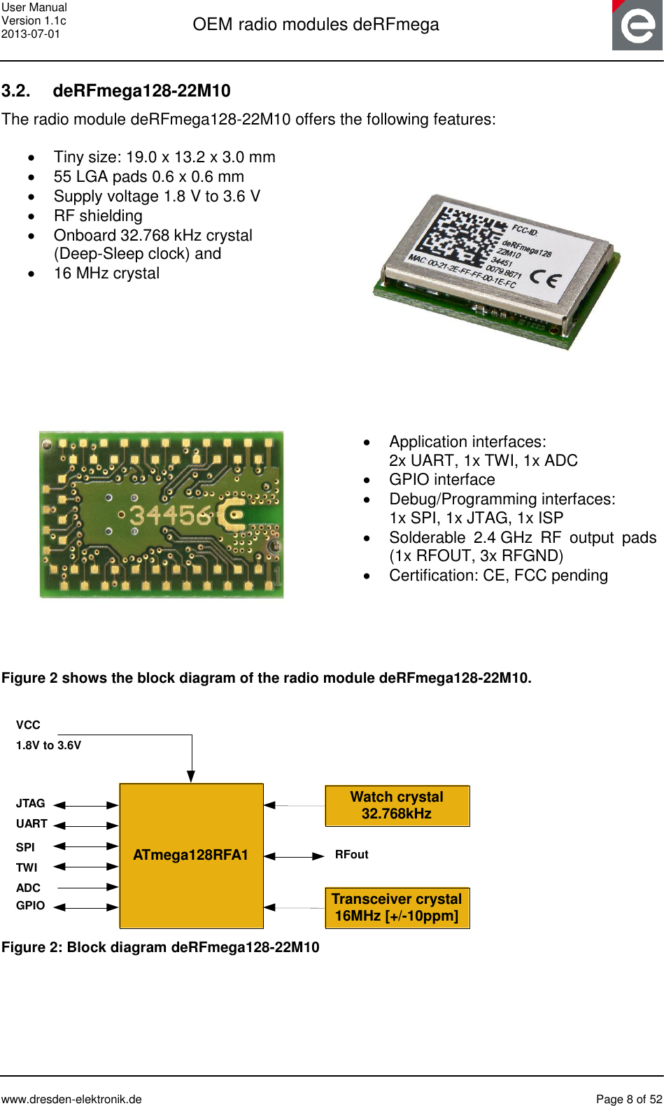 User Manual Version 1.1c 2013-07-01  OEM radio modules deRFmega      www.dresden-elektronik.de  Page 8 of 52  3.2.  deRFmega128-22M10 The radio module deRFmega128-22M10 offers the following features:    Tiny size: 19.0 x 13.2 x 3.0 mm  55 LGA pads 0.6 x 0.6 mm   Supply voltage 1.8 V to 3.6 V   RF shielding   Onboard 32.768 kHz crystal  (Deep-Sleep clock) and   16 MHz crystal       Application interfaces:  2x UART, 1x TWI, 1x ADC   GPIO interface   Debug/Programming interfaces:  1x SPI, 1x JTAG, 1x ISP   Solderable  2.4 GHz  RF  output  pads (1x RFOUT, 3x RFGND)  Certification: CE, FCC pending   Figure 2 shows the block diagram of the radio module deRFmega128-22M10.   ATmega128RFA1Transceiver crystal16MHz [+/-10ppm]JTAGUARTVCC1.8V to 3.6VWatch crystal32.768kHzSPITWIADCGPIORFout Figure 2: Block diagram deRFmega128-22M10 