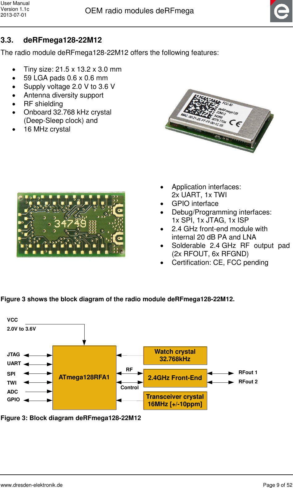 User Manual Version 1.1c 2013-07-01  OEM radio modules deRFmega      www.dresden-elektronik.de  Page 9 of 52  3.3.  deRFmega128-22M12 The radio module deRFmega128-22M12 offers the following features:    Tiny size: 21.5 x 13.2 x 3.0 mm  59 LGA pads 0.6 x 0.6 mm   Supply voltage 2.0 V to 3.6 V   Antenna diversity support   RF shielding   Onboard 32.768 kHz crystal  (Deep-Sleep clock) and   16 MHz crystal      Application interfaces:  2x UART, 1x TWI   GPIO interface   Debug/Programming interfaces:  1x SPI, 1x JTAG, 1x ISP   2.4 GHz front-end module with  internal 20 dB PA and LNA   Solderable  2.4 GHz  RF  output  pad (2x RFOUT, 6x RFGND)  Certification: CE, FCC pending   Figure 3 shows the block diagram of the radio module deRFmega128-22M12.   ATmega128RFA1Transceiver crystal16MHz [+/-10ppm]JTAGUARTVCC2.0V to 3.6VWatch crystal32.768kHzSPITWIADCGPIO2.4GHz Front-End RFout 1RFout 2RFControl Figure 3: Block diagram deRFmega128-22M12  
