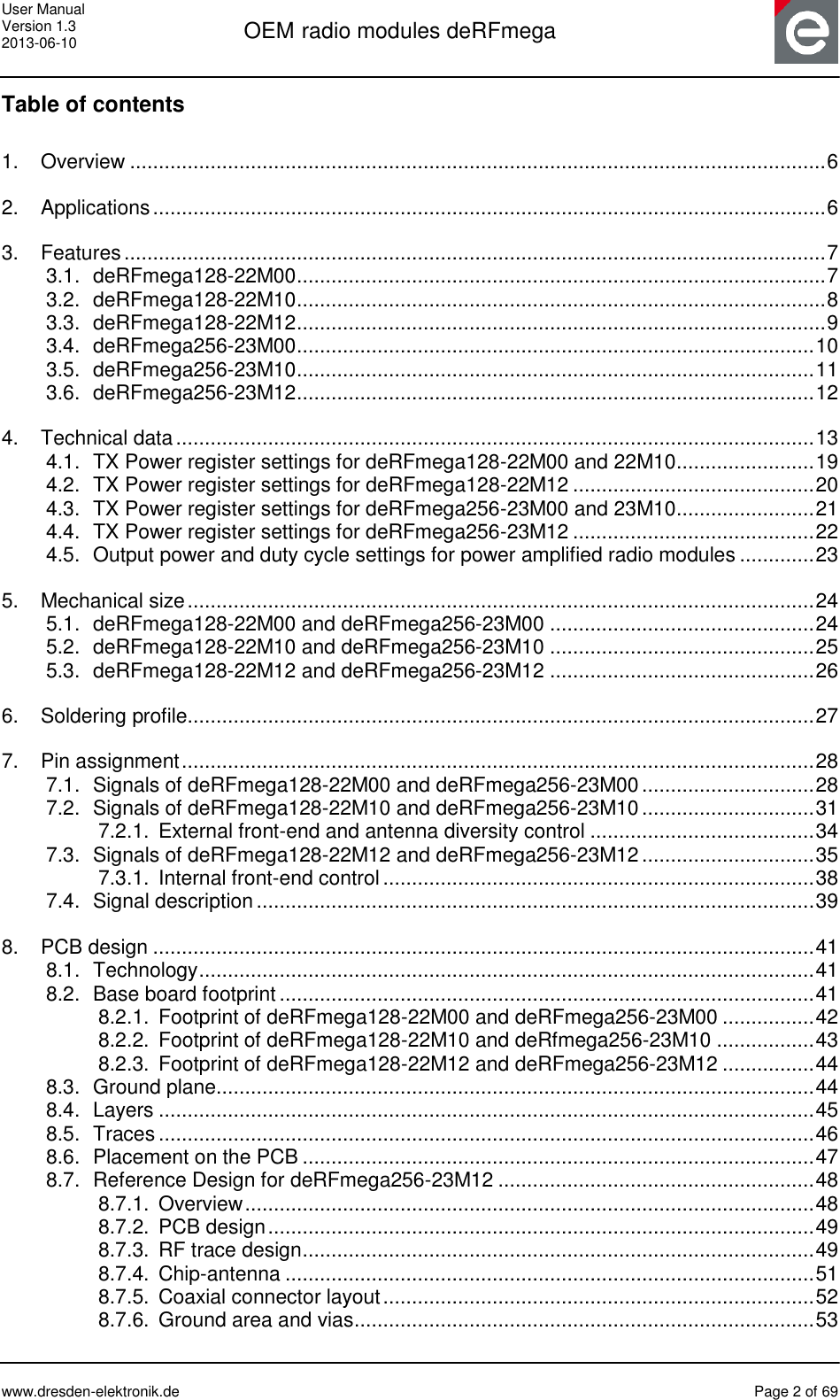 User Manual Version 1.3 2013-06-10  OEM radio modules deRFmega      www.dresden-elektronik.de  Page 2 of 69  Table of contents 1. Overview ......................................................................................................................... 6 2. Applications ..................................................................................................................... 6 3. Features .......................................................................................................................... 7 3.1. deRFmega128-22M00 ............................................................................................ 7 3.2. deRFmega128-22M10 ............................................................................................ 8 3.3. deRFmega128-22M12 ............................................................................................ 9 3.4. deRFmega256-23M00 .......................................................................................... 10 3.5. deRFmega256-23M10 .......................................................................................... 11 3.6. deRFmega256-23M12 .......................................................................................... 12 4. Technical data ............................................................................................................... 13 4.1. TX Power register settings for deRFmega128-22M00 and 22M10 ........................ 19 4.2. TX Power register settings for deRFmega128-22M12 .......................................... 20 4.3. TX Power register settings for deRFmega256-23M00 and 23M10 ........................ 21 4.4. TX Power register settings for deRFmega256-23M12 .......................................... 22 4.5. Output power and duty cycle settings for power amplified radio modules ............. 23 5. Mechanical size ............................................................................................................. 24 5.1. deRFmega128-22M00 and deRFmega256-23M00 .............................................. 24 5.2. deRFmega128-22M10 and deRFmega256-23M10 .............................................. 25 5.3. deRFmega128-22M12 and deRFmega256-23M12 .............................................. 26 6. Soldering profile............................................................................................................. 27 7. Pin assignment .............................................................................................................. 28 7.1. Signals of deRFmega128-22M00 and deRFmega256-23M00 .............................. 28 7.2. Signals of deRFmega128-22M10 and deRFmega256-23M10 .............................. 31 7.2.1. External front-end and antenna diversity control ....................................... 34 7.3. Signals of deRFmega128-22M12 and deRFmega256-23M12 .............................. 35 7.3.1. Internal front-end control ........................................................................... 38 7.4. Signal description ................................................................................................. 39 8. PCB design ................................................................................................................... 41 8.1. Technology ........................................................................................................... 41 8.2. Base board footprint ............................................................................................. 41 8.2.1. Footprint of deRFmega128-22M00 and deRFmega256-23M00 ................ 42 8.2.2. Footprint of deRFmega128-22M10 and deRfmega256-23M10 ................. 43 8.2.3. Footprint of deRFmega128-22M12 and deRFmega256-23M12 ................ 44 8.3. Ground plane........................................................................................................ 44 8.4. Layers .................................................................................................................. 45 8.5. Traces .................................................................................................................. 46 8.6. Placement on the PCB ......................................................................................... 47 8.7. Reference Design for deRFmega256-23M12 ....................................................... 48 8.7.1. Overview ................................................................................................... 48 8.7.2. PCB design ............................................................................................... 49 8.7.3. RF trace design ......................................................................................... 49 8.7.4. Chip-antenna ............................................................................................ 51 8.7.5. Coaxial connector layout ........................................................................... 52 8.7.6. Ground area and vias ................................................................................ 53 