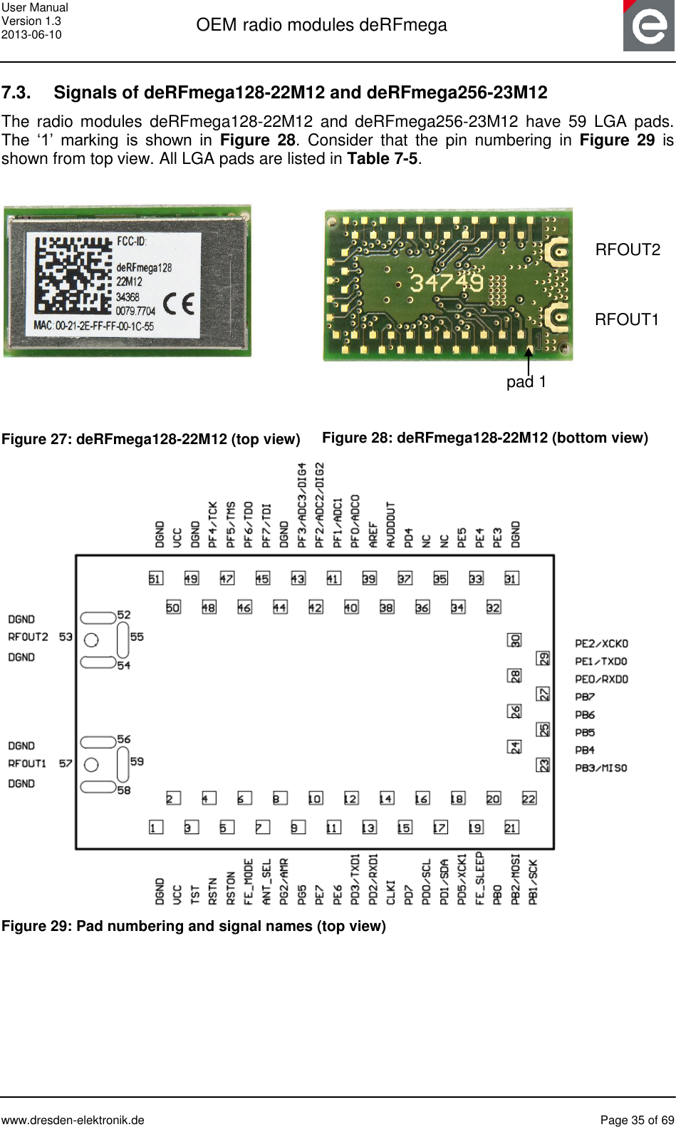 User Manual Version 1.3 2013-06-10  OEM radio modules deRFmega      www.dresden-elektronik.de  Page 35 of 69  7.3.  Signals of deRFmega128-22M12 and deRFmega256-23M12 The  radio  modules  deRFmega128-22M12  and  deRFmega256-23M12  have 59  LGA  pads. The  ‘1’  marking  is  shown  in  Figure  28.  Consider  that  the  pin  numbering  in  Figure  29  is shown from top view. All LGA pads are listed in Table 7-5.    Figure 27: deRFmega128-22M12 (top view)   Figure 28: deRFmega128-22M12 (bottom view)  Figure 29: Pad numbering and signal names (top view)     pad 1  RFOUT10 RFOUT2 