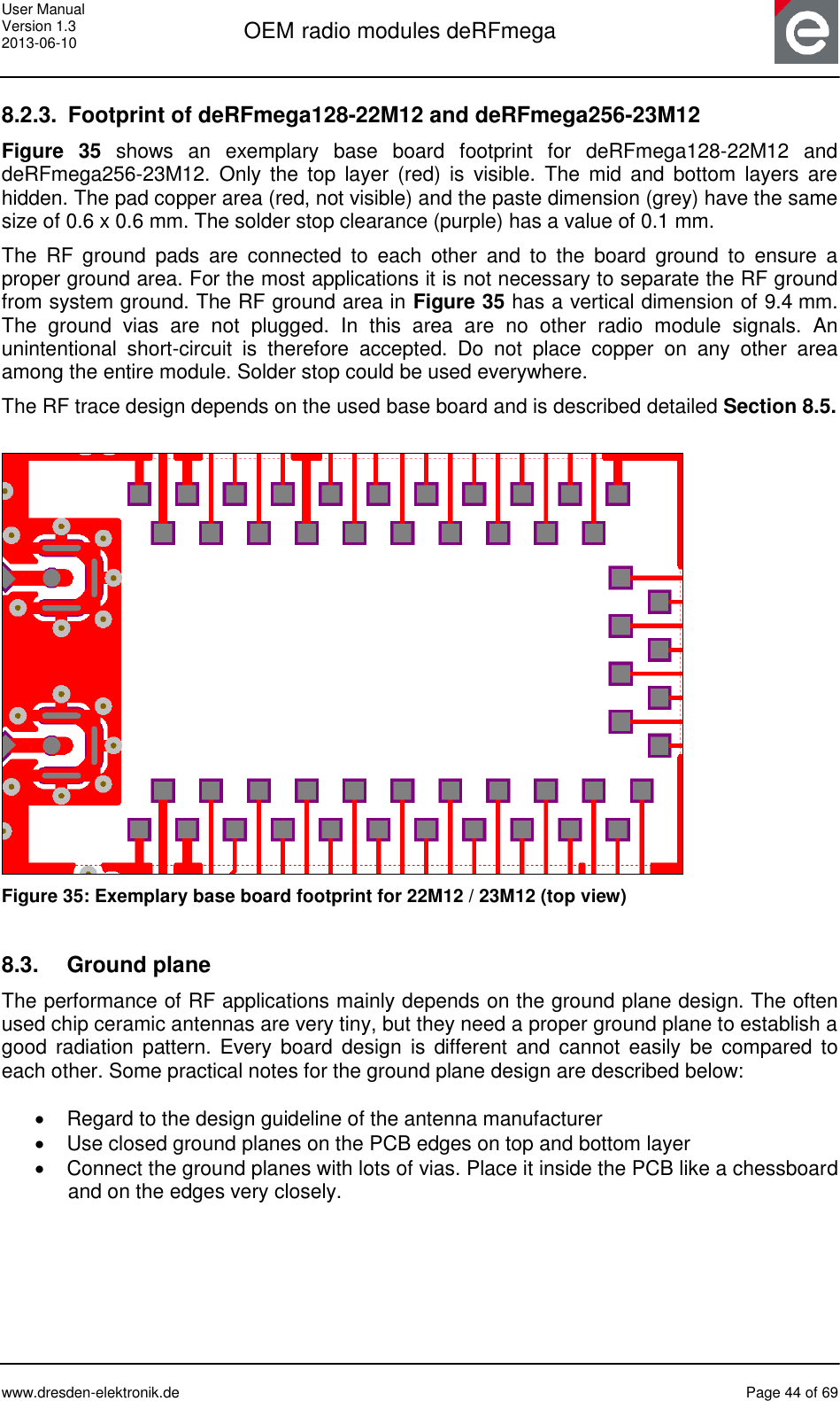 User Manual Version 1.3 2013-06-10  OEM radio modules deRFmega      www.dresden-elektronik.de  Page 44 of 69  8.2.3.  Footprint of deRFmega128-22M12 and deRFmega256-23M12 Figure  35  shows  an  exemplary  base  board  footprint  for  deRFmega128-22M12  and deRFmega256-23M12.  Only  the  top  layer  (red)  is  visible.  The  mid  and  bottom  layers  are hidden. The pad copper area (red, not visible) and the paste dimension (grey) have the same size of 0.6 x 0.6 mm. The solder stop clearance (purple) has a value of 0.1 mm. The  RF  ground  pads  are  connected  to  each  other  and  to  the  board  ground  to  ensure  a proper ground area. For the most applications it is not necessary to separate the RF ground from system ground. The RF ground area in Figure 35 has a vertical dimension of 9.4 mm. The  ground  vias  are  not  plugged.  In  this  area  are  no  other  radio  module  signals.  An unintentional  short-circuit  is  therefore  accepted.  Do  not  place  copper  on  any  other  area among the entire module. Solder stop could be used everywhere. The RF trace design depends on the used base board and is described detailed Section 8.5.   Figure 35: Exemplary base board footprint for 22M12 / 23M12 (top view)  8.3.  Ground plane The performance of RF applications mainly depends on the ground plane design. The often used chip ceramic antennas are very tiny, but they need a proper ground plane to establish a good  radiation  pattern. Every  board  design  is  different  and  cannot  easily  be  compared  to each other. Some practical notes for the ground plane design are described below:    Regard to the design guideline of the antenna manufacturer   Use closed ground planes on the PCB edges on top and bottom layer   Connect the ground planes with lots of vias. Place it inside the PCB like a chessboard and on the edges very closely.  