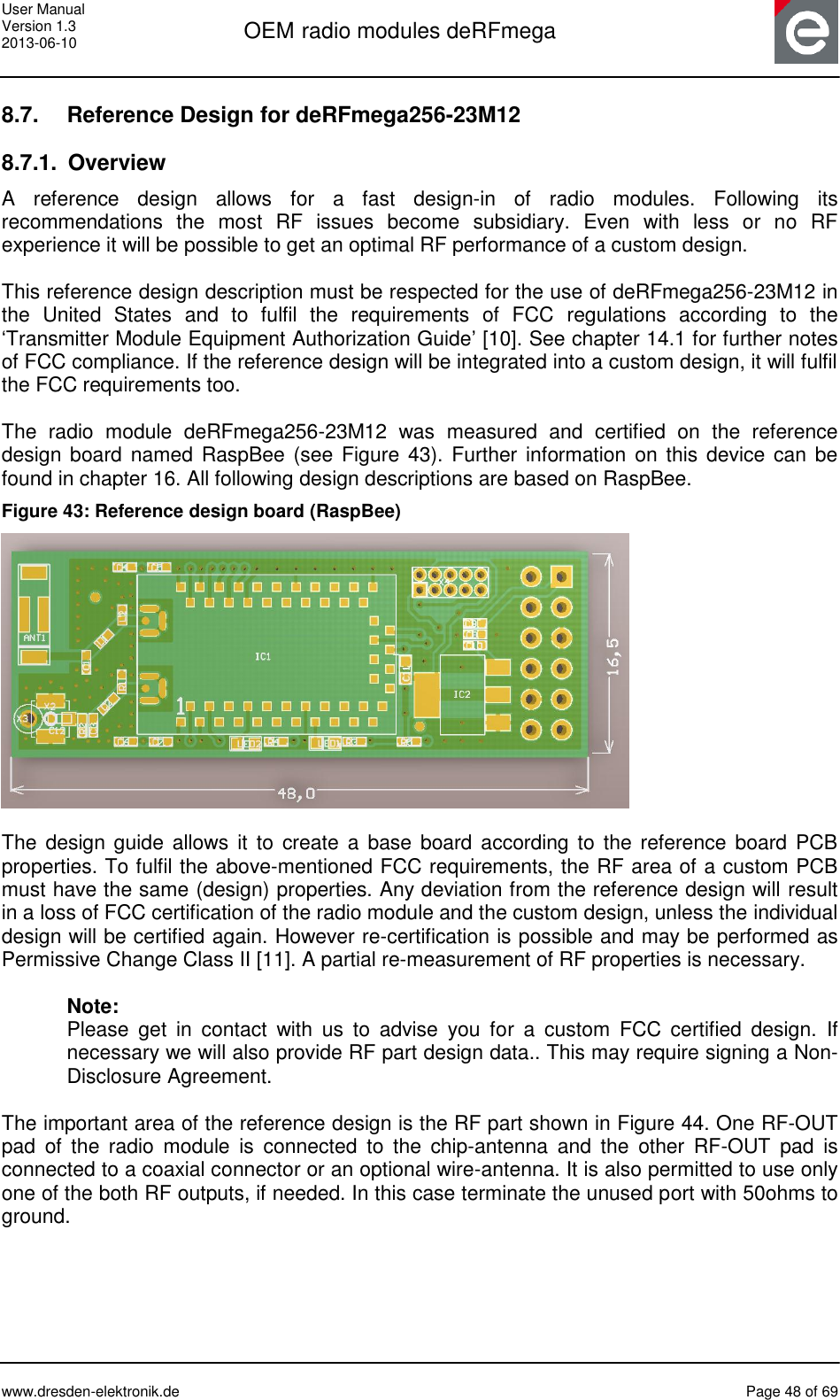 User Manual Version 1.3 2013-06-10  OEM radio modules deRFmega      www.dresden-elektronik.de  Page 48 of 69  8.7.  Reference Design for deRFmega256-23M12 8.7.1.  Overview A  reference  design  allows  for  a  fast  design-in  of  radio  modules.  Following  its recommendations  the  most  RF  issues  become  subsidiary.  Even  with  less  or  no  RF experience it will be possible to get an optimal RF performance of a custom design.  This reference design description must be respected for the use of deRFmega256-23M12 in the  United  States  and  to  fulfil  the  requirements  of  FCC  regulations  according  to  the ‘Transmitter Module Equipment Authorization Guide’ [10]. See chapter 14.1 for further notes of FCC compliance. If the reference design will be integrated into a custom design, it will fulfil the FCC requirements too.  The  radio  module  deRFmega256-23M12  was  measured  and  certified  on  the  reference design board  named  RaspBee (see Figure  43). Further information on this device can be found in chapter 16. All following design descriptions are based on RaspBee. Figure 43: Reference design board (RaspBee)   The  design guide allows  it  to  create a base board according to  the  reference board PCB properties. To fulfil the above-mentioned FCC requirements, the RF area of a custom PCB must have the same (design) properties. Any deviation from the reference design will result in a loss of FCC certification of the radio module and the custom design, unless the individual design will be certified again. However re-certification is possible and may be performed as Permissive Change Class II [11]. A partial re-measurement of RF properties is necessary.   Note: Please  get  in  contact  with  us  to  advise  you  for  a  custom  FCC  certified  design.  If necessary we will also provide RF part design data.. This may require signing a Non-Disclosure Agreement.  The important area of the reference design is the RF part shown in Figure 44. One RF-OUT pad  of  the  radio  module  is  connected  to  the  chip-antenna  and  the  other  RF-OUT  pad  is connected to a coaxial connector or an optional wire-antenna. It is also permitted to use only one of the both RF outputs, if needed. In this case terminate the unused port with 50ohms to ground.  