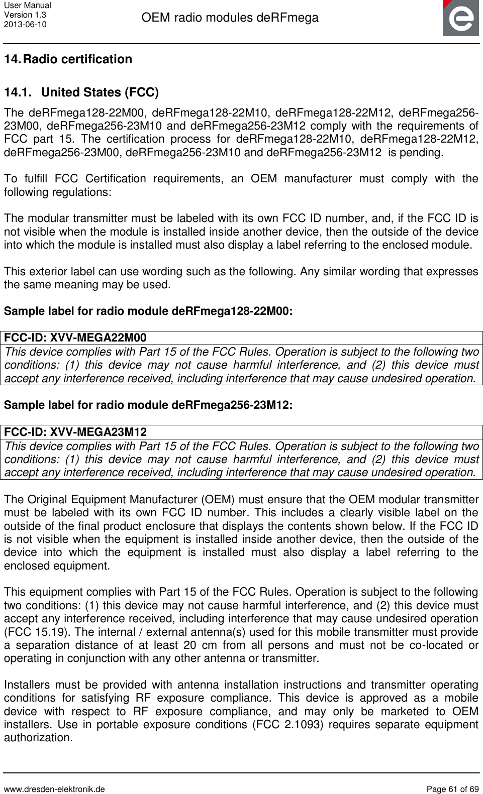 User Manual Version 1.3 2013-06-10  OEM radio modules deRFmega      www.dresden-elektronik.de  Page 61 of 69  14. Radio certification 14.1.  United States (FCC) The deRFmega128-22M00, deRFmega128-22M10, deRFmega128-22M12, deRFmega256-23M00, deRFmega256-23M10 and deRFmega256-23M12 comply with the requirements of FCC  part  15.  The  certification  process  for  deRFmega128-22M10,  deRFmega128-22M12, deRFmega256-23M00, deRFmega256-23M10 and deRFmega256-23M12  is pending.  To  fulfill  FCC  Certification  requirements,  an  OEM  manufacturer  must  comply  with  the following regulations:  The modular transmitter must be labeled with its own FCC ID number, and, if the FCC ID is not visible when the module is installed inside another device, then the outside of the device into which the module is installed must also display a label referring to the enclosed module.   This exterior label can use wording such as the following. Any similar wording that expresses the same meaning may be used.  Sample label for radio module deRFmega128-22M00:  FCC-ID: XVV-MEGA22M00 This device complies with Part 15 of the FCC Rules. Operation is subject to the following two conditions:  (1)  this  device  may  not  cause  harmful  interference,  and  (2)  this  device  must accept any interference received, including interference that may cause undesired operation.  Sample label for radio module deRFmega256-23M12:  FCC-ID: XVV-MEGA23M12 This device complies with Part 15 of the FCC Rules. Operation is subject to the following two conditions:  (1)  this  device  may  not  cause  harmful  interference,  and  (2)  this  device  must accept any interference received, including interference that may cause undesired operation.  The Original Equipment Manufacturer (OEM) must ensure that the OEM modular transmitter must  be  labeled with  its  own FCC  ID  number.  This  includes a clearly visible label on the outside of the final product enclosure that displays the contents shown below. If the FCC ID is not visible when the equipment is installed inside another device, then the outside of the device  into  which  the  equipment  is  installed  must  also  display  a  label  referring  to  the enclosed equipment.  This equipment complies with Part 15 of the FCC Rules. Operation is subject to the following two conditions: (1) this device may not cause harmful interference, and (2) this device must accept any interference received, including interference that may cause undesired operation (FCC 15.19). The internal / external antenna(s) used for this mobile transmitter must provide a  separation  distance  of  at  least  20  cm  from  all  persons  and  must  not  be  co-located  or operating in conjunction with any other antenna or transmitter.  Installers must  be  provided with antenna  installation instructions and  transmitter  operating conditions  for  satisfying  RF  exposure  compliance.  This  device  is  approved  as  a  mobile device  with  respect  to  RF  exposure  compliance,  and  may  only  be  marketed  to  OEM installers. Use in portable exposure conditions (FCC 2.1093)  requires separate equipment authorization.  