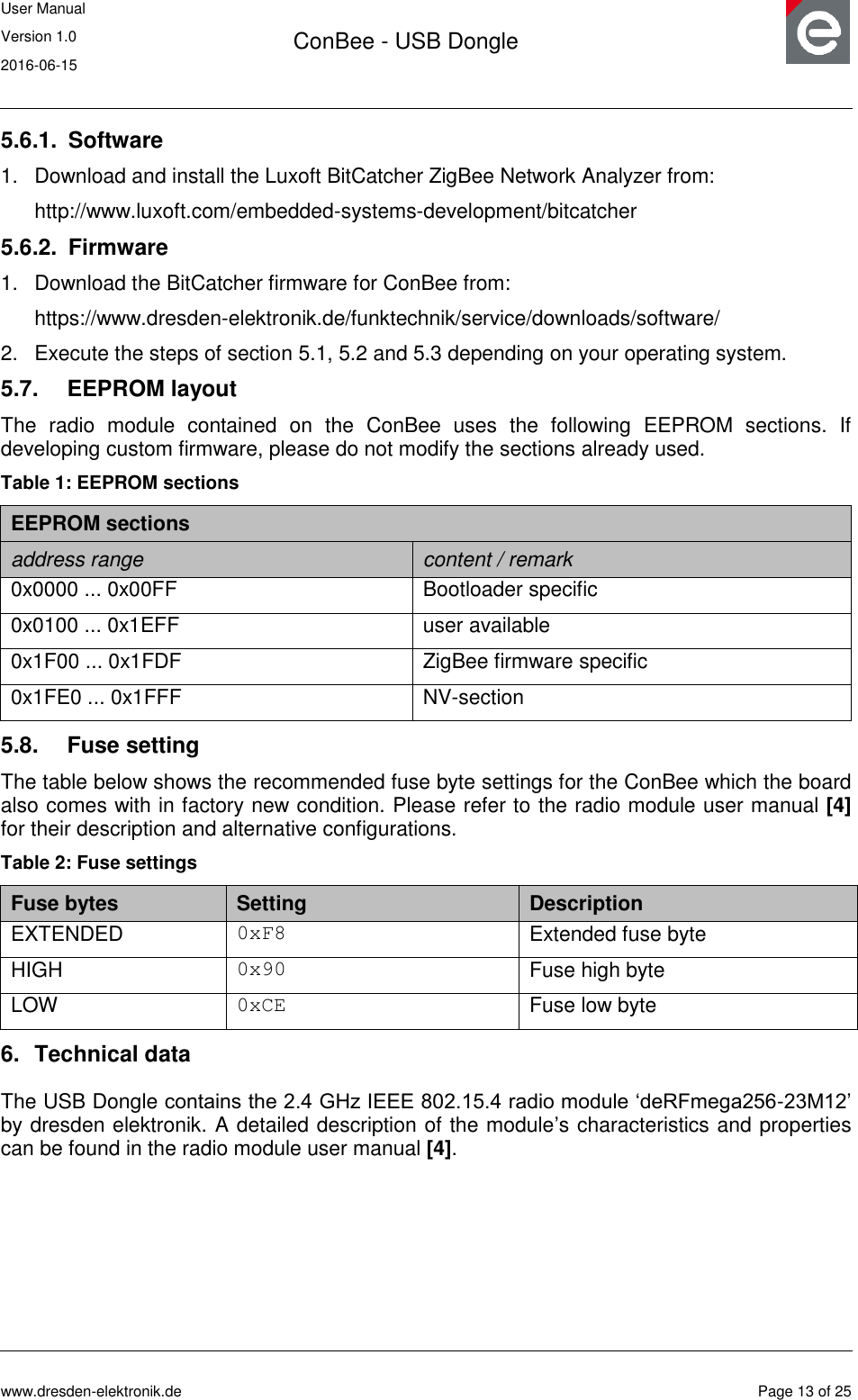 User Manual Version 1.0 2016-06-15  ConBee - USB Dongle      www.dresden-elektronik.de  Page 13 of 25  5.6.1.  Software 1.  Download and install the Luxoft BitCatcher ZigBee Network Analyzer from: http://www.luxoft.com/embedded-systems-development/bitcatcher 5.6.2.  Firmware 1.  Download the BitCatcher firmware for ConBee from: https://www.dresden-elektronik.de/funktechnik/service/downloads/software/ 2.  Execute the steps of section 5.1, 5.2 and 5.3 depending on your operating system. 5.7.  EEPROM layout The  radio  module  contained  on  the  ConBee  uses  the  following  EEPROM  sections.  If developing custom firmware, please do not modify the sections already used. Table 1: EEPROM sections EEPROM sections address range content / remark 0x0000 ... 0x00FF Bootloader specific 0x0100 ... 0x1EFF user available  0x1F00 ... 0x1FDF ZigBee firmware specific 0x1FE0 ... 0x1FFF NV-section 5.8.  Fuse setting The table below shows the recommended fuse byte settings for the ConBee which the board also comes with in factory new condition. Please refer to the radio module user manual [4] for their description and alternative configurations. Table 2: Fuse settings Fuse bytes Setting Description EXTENDED 0xF8 Extended fuse byte HIGH 0x90 Fuse high byte LOW 0xCE Fuse low byte 6.  Technical data The USB Dongle contains the 2.4 GHz IEEE 802.15.4 radio module „deRFmega256-23M12‟ by dresden elektronik. A detailed description of the module‟s characteristics and properties can be found in the radio module user manual [4].   