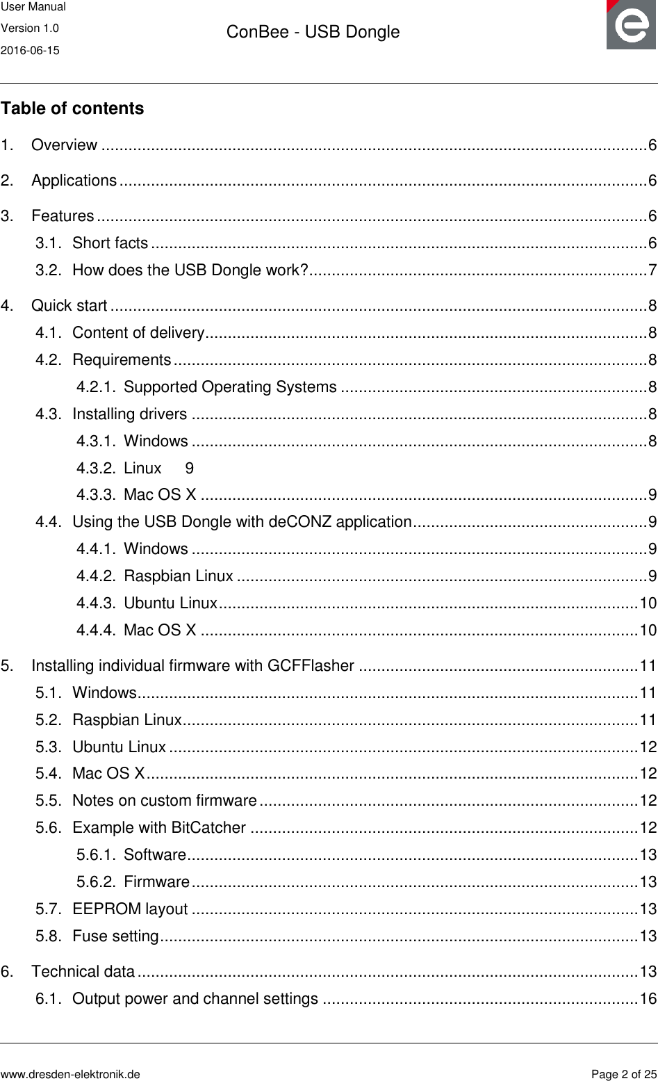 User Manual Version 1.0 2016-06-15  ConBee - USB Dongle      www.dresden-elektronik.de  Page 2 of 25  Table of contents 1. Overview ......................................................................................................................... 6 2. Applications ..................................................................................................................... 6 3. Features .......................................................................................................................... 6 3.1. Short facts .............................................................................................................. 6 3.2. How does the USB Dongle work? ........................................................................... 7 4. Quick start ....................................................................................................................... 8 4.1. Content of delivery.................................................................................................. 8 4.2. Requirements ......................................................................................................... 8 4.2.1. Supported Operating Systems .................................................................... 8 4.3. Installing drivers ..................................................................................................... 8 4.3.1. Windows ..................................................................................................... 8 4.3.2. Linux  9 4.3.3. Mac OS X ................................................................................................... 9 4.4. Using the USB Dongle with deCONZ application .................................................... 9 4.4.1. Windows ..................................................................................................... 9 4.4.2. Raspbian Linux ........................................................................................... 9 4.4.3. Ubuntu Linux ............................................................................................. 10 4.4.4. Mac OS X ................................................................................................. 10 5. Installing individual firmware with GCFFlasher .............................................................. 11 5.1. Windows ............................................................................................................... 11 5.2. Raspbian Linux ..................................................................................................... 11 5.3. Ubuntu Linux ........................................................................................................ 12 5.4. Mac OS X ............................................................................................................. 12 5.5. Notes on custom firmware .................................................................................... 12 5.6. Example with BitCatcher ...................................................................................... 12 5.6.1. Software .................................................................................................... 13 5.6.2. Firmware ................................................................................................... 13 5.7. EEPROM layout ................................................................................................... 13 5.8. Fuse setting .......................................................................................................... 13 6. Technical data ............................................................................................................... 13 6.1. Output power and channel settings ...................................................................... 16 