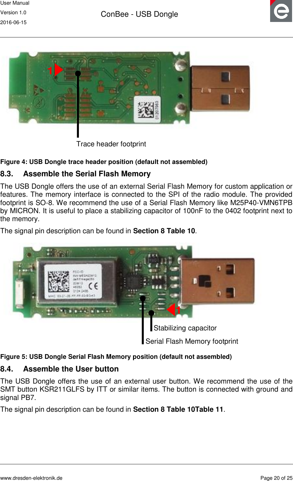 User Manual Version 1.0 2016-06-15  ConBee - USB Dongle      www.dresden-elektronik.de  Page 20 of 25   Figure 4: USB Dongle trace header position (default not assembled) 8.3.  Assemble the Serial Flash Memory The USB Dongle offers the use of an external Serial Flash Memory for custom application or features. The memory interface is connected to the SPI of the radio module. The provided footprint is SO-8. We recommend the use of a Serial Flash Memory like M25P40-VMN6TPB by MICRON. It is useful to place a stabilizing capacitor of 100nF to the 0402 footprint next to the memory. The signal pin description can be found in Section 8 Table 10.  Figure 5: USB Dongle Serial Flash Memory position (default not assembled) 8.4.  Assemble the User button The USB Dongle offers the use of an external user button. We recommend the use of the SMT button KSR211GLFS by ITT or similar items. The button is connected with ground and signal PB7. The signal pin description can be found in Section 8 Table 10Table 11. Trace header footprint 1 Serial Flash Memory footprint 1 Stabilizing capacitor 