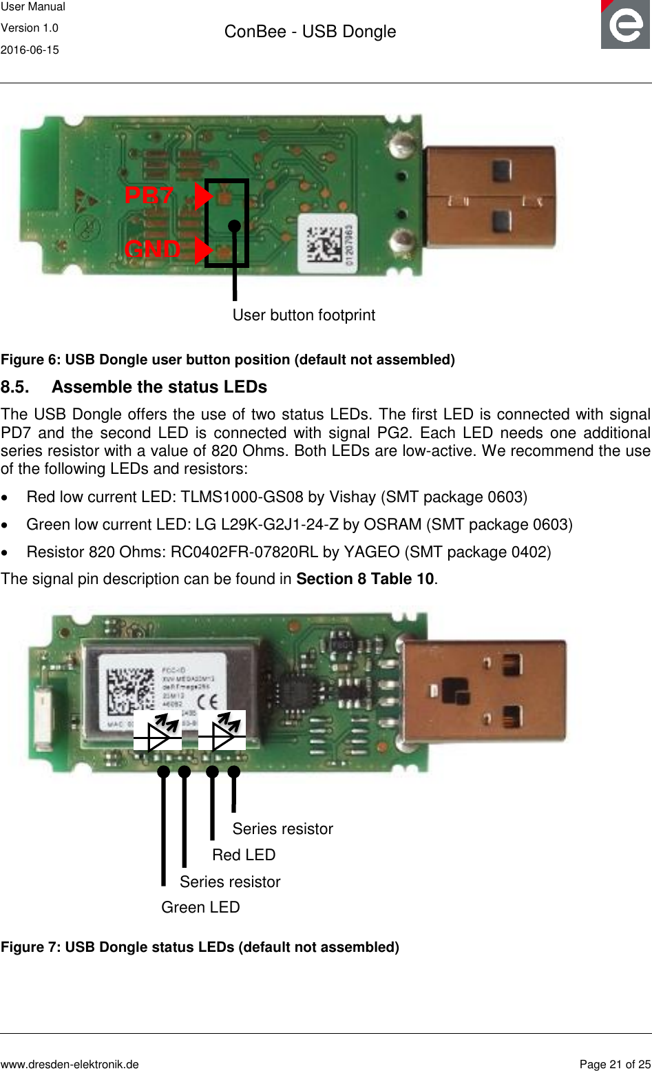 User Manual Version 1.0 2016-06-15  ConBee - USB Dongle      www.dresden-elektronik.de  Page 21 of 25   Figure 6: USB Dongle user button position (default not assembled) 8.5.  Assemble the status LEDs The USB Dongle offers the use of two status LEDs. The first LED is connected with signal PD7 and  the second  LED is  connected  with  signal  PG2.  Each  LED needs  one additional series resistor with a value of 820 Ohms. Both LEDs are low-active. We recommend the use of the following LEDs and resistors:   Red low current LED: TLMS1000-GS08 by Vishay (SMT package 0603)   Green low current LED: LG L29K-G2J1-24-Z by OSRAM (SMT package 0603)   Resistor 820 Ohms: RC0402FR-07820RL by YAGEO (SMT package 0402) The signal pin description can be found in Section 8 Table 10.  Figure 7: USB Dongle status LEDs (default not assembled)  User button footprint PB7 GND Red LED Series resistor Series resistor Green LED 