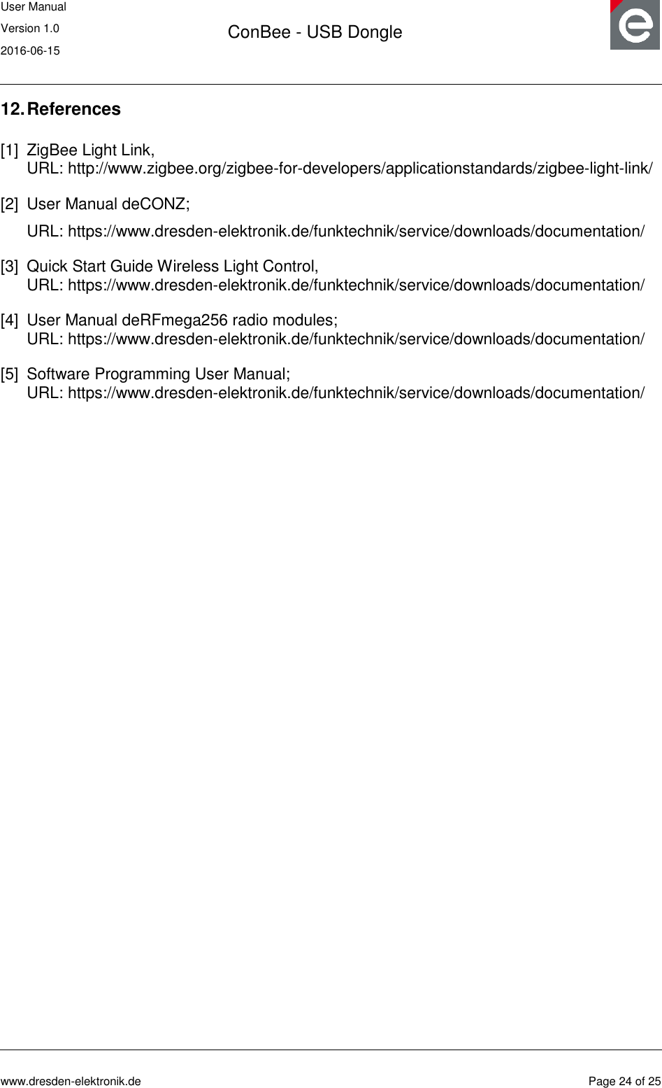 User Manual Version 1.0 2016-06-15  ConBee - USB Dongle      www.dresden-elektronik.de  Page 24 of 25  12. References [1] ZigBee Light Link,  URL: http://www.zigbee.org/zigbee-for-developers/applicationstandards/zigbee-light-link/ [2] User Manual deCONZ; URL: https://www.dresden-elektronik.de/funktechnik/service/downloads/documentation/ [3] Quick Start Guide Wireless Light Control,  URL: https://www.dresden-elektronik.de/funktechnik/service/downloads/documentation/ [4] User Manual deRFmega256 radio modules;  URL: https://www.dresden-elektronik.de/funktechnik/service/downloads/documentation/ [5] Software Programming User Manual;  URL: https://www.dresden-elektronik.de/funktechnik/service/downloads/documentation/  