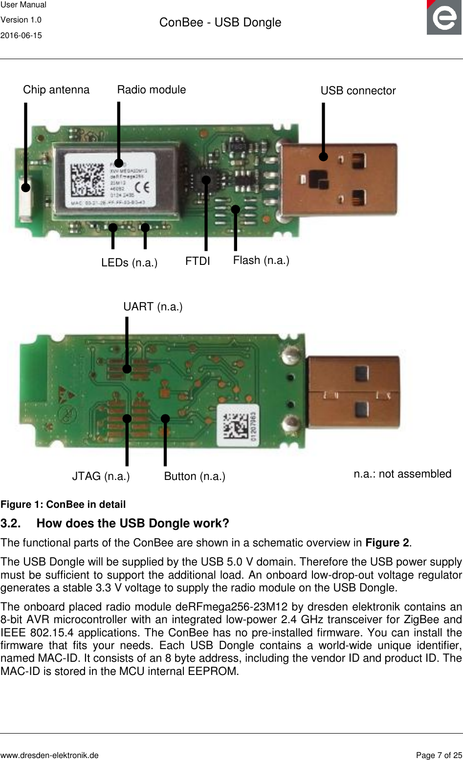 User Manual Version 1.0 2016-06-15  ConBee - USB Dongle      www.dresden-elektronik.de  Page 7 of 25   Figure 1: ConBee in detail 3.2.  How does the USB Dongle work? The functional parts of the ConBee are shown in a schematic overview in Figure 2. The USB Dongle will be supplied by the USB 5.0 V domain. Therefore the USB power supply must be sufficient to support the additional load. An onboard low-drop-out voltage regulator generates a stable 3.3 V voltage to supply the radio module on the USB Dongle. The onboard placed radio module deRFmega256-23M12 by dresden elektronik contains an 8-bit AVR microcontroller with an integrated low-power 2.4 GHz transceiver for ZigBee and IEEE 802.15.4 applications. The ConBee has no pre-installed firmware. You can install the firmware  that  fits  your  needs.  Each  USB  Dongle  contains  a  world-wide  unique  identifier, named MAC-ID. It consists of an 8 byte address, including the vendor ID and product ID. The MAC-ID is stored in the MCU internal EEPROM. Radio module Chip antenna USB connector Flash (n.a.) LEDs (n.a.) FTDI UART (n.a.) JTAG (n.a.) Button (n.a.) n.a.: not assembled 