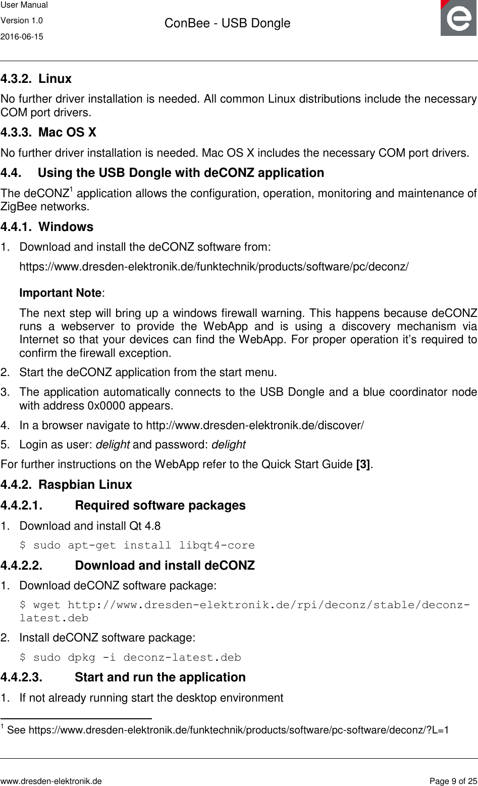User Manual Version 1.0 2016-06-15  ConBee - USB Dongle      www.dresden-elektronik.de  Page 9 of 25  4.3.2.  Linux No further driver installation is needed. All common Linux distributions include the necessary COM port drivers. 4.3.3.  Mac OS X No further driver installation is needed. Mac OS X includes the necessary COM port drivers. 4.4.  Using the USB Dongle with deCONZ application The deCONZ1 application allows the configuration, operation, monitoring and maintenance of ZigBee networks. 4.4.1.  Windows 1.  Download and install the deCONZ software from: https://www.dresden-elektronik.de/funktechnik/products/software/pc/deconz/  Important Note:   The next step will bring up a windows firewall warning. This happens because deCONZ runs  a  webserver  to  provide  the  WebApp  and  is  using  a  discovery  mechanism  via Internet so that your devices can find the WebApp. For proper operation it‟s required to confirm the firewall exception. 2.  Start the deCONZ application from the start menu. 3.  The application automatically connects to the USB Dongle and a blue coordinator node with address 0x0000 appears. 4.  In a browser navigate to http://www.dresden-elektronik.de/discover/ 5.  Login as user: delight and password: delight For further instructions on the WebApp refer to the Quick Start Guide [3]. 4.4.2.  Raspbian Linux 4.4.2.1.  Required software packages 1.  Download and install Qt 4.8 $ sudo apt-get install libqt4-core 4.4.2.2.  Download and install deCONZ 1.  Download deCONZ software package: $ wget http://www.dresden-elektronik.de/rpi/deconz/stable/deconz-latest.deb 2.  Install deCONZ software package: $ sudo dpkg -i deconz-latest.deb 4.4.2.3.  Start and run the application 1.  If not already running start the desktop environment                                                 1 See https://www.dresden-elektronik.de/funktechnik/products/software/pc-software/deconz/?L=1  