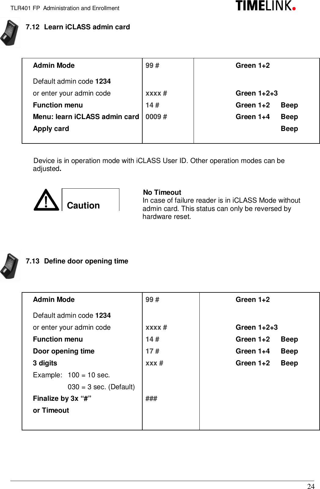 TLR401 FP  Administration and Enrollment247.12  Learn iCLASS admin cardAdmin Mode 99 # Green 1+2Default admin code 1234or enter your admin code xxxx # Green 1+2+3Function menu 14 # Green 1+2  BeepMenu: learn iCLASS admin card  0009 # Green 1+4  BeepApply card BeepDevice is in operation mode with iCLASS User ID. Other operation modes can beadjusted.Caution7.13  Define door opening timeAdmin Mode 99 # Green 1+2Default admin code 1234or enter your admin code xxxx # Green 1+2+3Function menu 14 # Green 1+2  BeepDoor opening time 17 # Green 1+4  Beep3 digits xxx # Green 1+2  BeepExample:  100 = 10 sec.030 = 3 sec. (Default)Finalize by 3x “#” ###or TimeoutNo TimeoutIn case of failure reader is in iCLASS Mode withoutadmin card. This status can only be reversed byhardware reset.