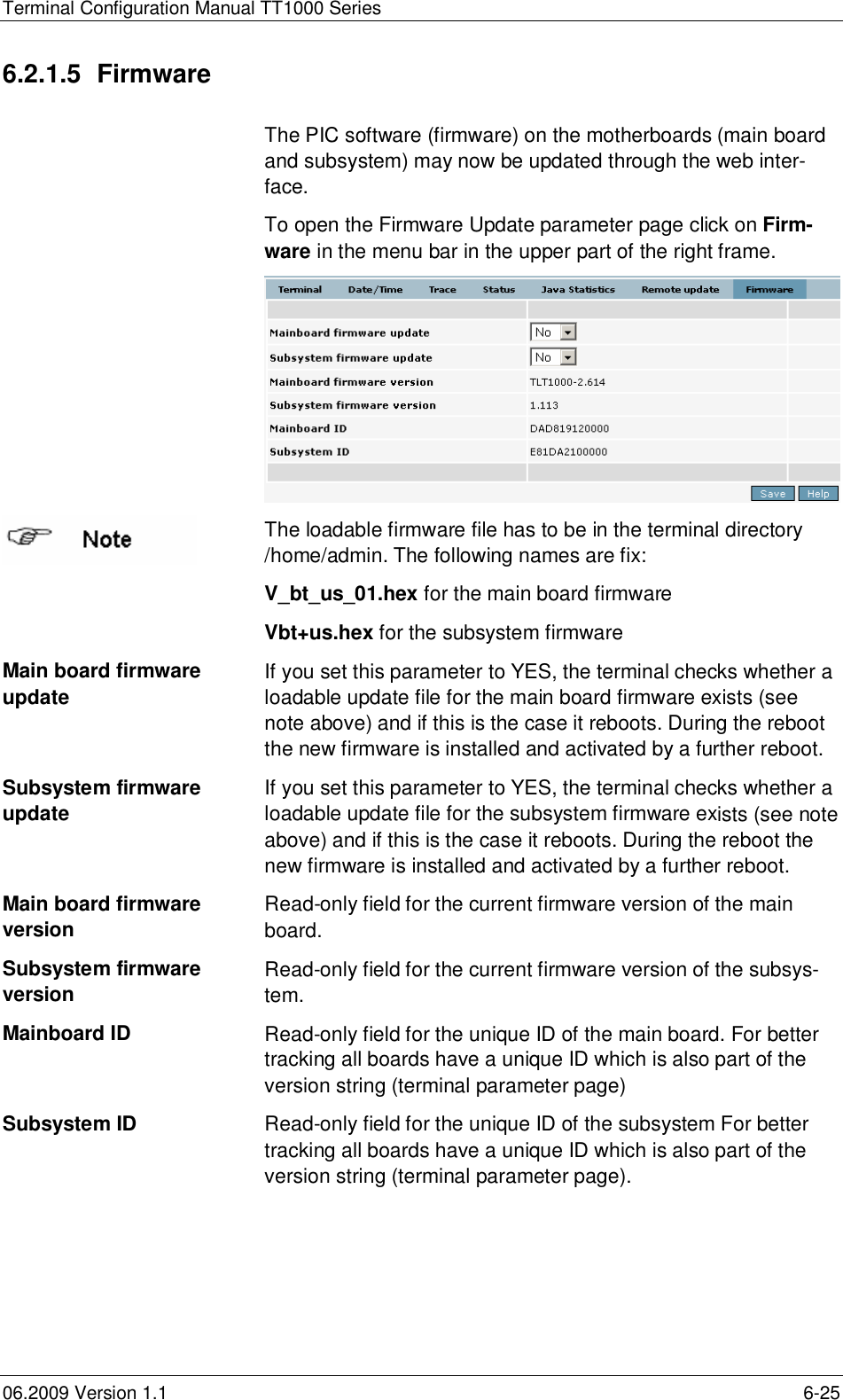 Terminal Configuration Manual TT1000 Series06.2009 Version 1.1 6-256.2.1.5 FirmwareThe PIC software (firmware) on the motherboards (main boardand subsystem) may now be updated through the web inter-face.To open the Firmware Update parameter page click on Firm-ware in the menu bar in the upper part of the right frame.The loadable firmware file has to be in the terminal directory/home/admin. The following names are fix:V_bt_us_01.hex for the main board firmwareVbt+us.hex for the subsystem firmwareMain board firmwareupdate If you set this parameter to YES, the terminal checks whether aloadable update file for the main board firmware exists (seenote above) and if this is the case it reboots. During the rebootthe new firmware is installed and activated by a further reboot.Subsystem firmwareupdate If you set this parameter to YES, the terminal checks whether aloadable update file for the subsystem firmware exists (see noteabove) and if this is the case it reboots. During the reboot thenew firmware is installed and activated by a further reboot.Main board firmwareversion Read-only field for the current firmware version of the mainboard.Subsystem firmwareversion Read-only field for the current firmware version of the subsys-tem.Mainboard ID Read-only field for the unique ID of the main board. For bettertracking all boards have a unique ID which is also part of theversion string (terminal parameter page)Subsystem ID Read-only field for the unique ID of the subsystem For bettertracking all boards have a unique ID which is also part of theversion string (terminal parameter page).