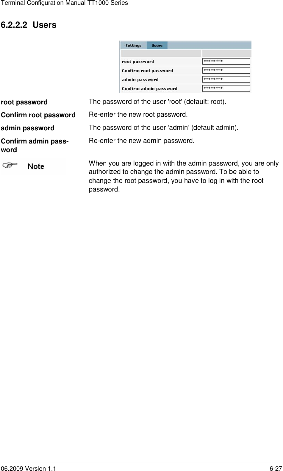 Terminal Configuration Manual TT1000 Series06.2009 Version 1.1 6-276.2.2.2 Usersroot password The password of the user &apos;root&apos; (default: root).Confirm root password Re-enter the new root password.admin password The password of the user ‘admin’ (default admin).Confirm admin pass-wordRe-enter the new admin password.When you are logged in with the admin password, you are onlyauthorized to change the admin password. To be able tochange the root password, you have to log in with the rootpassword.