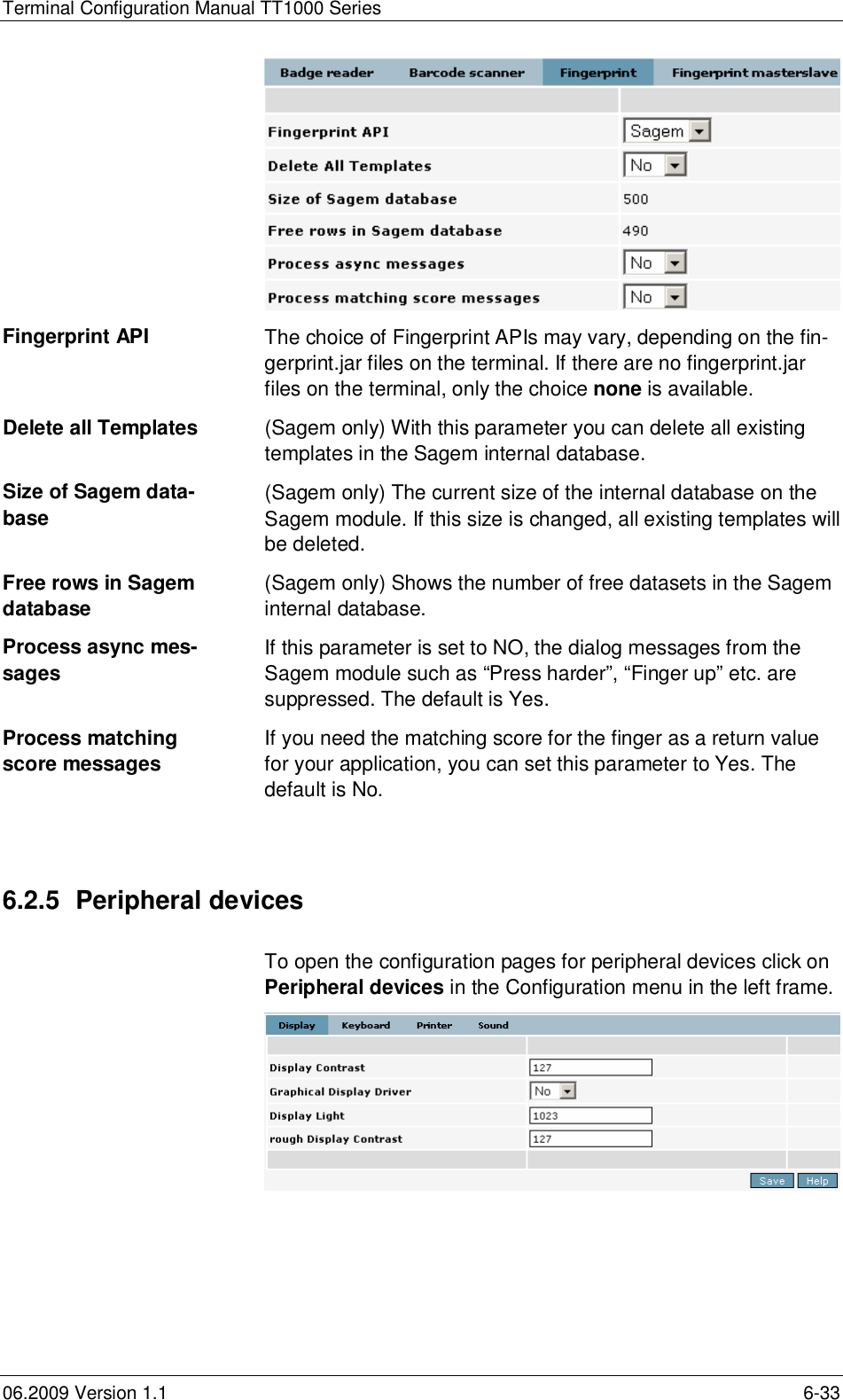 Terminal Configuration Manual TT1000 Series06.2009 Version 1.1 6-33Fingerprint API The choice of Fingerprint APIs may vary, depending on the fin-gerprint.jar files on the terminal. If there are no fingerprint.jarfiles on the terminal, only the choice none is available.Delete all Templates (Sagem only) With this parameter you can delete all existingtemplates in the Sagem internal database.Size of Sagem data-base (Sagem only) The current size of the internal database on theSagem module. If this size is changed, all existing templates willbe deleted.Free rows in Sagemdatabase (Sagem only) Shows the number of free datasets in the Sageminternal database.Process async mes-sages If this parameter is set to NO, the dialog messages from theSagem module such as “Press harder”, “Finger up” etc. aresuppressed. The default is Yes.Process matchingscore messages If you need the matching score for the finger as a return valuefor your application, you can set this parameter to Yes. Thedefault is No.6.2.5  Peripheral devicesTo open the configuration pages for peripheral devices click onPeripheral devices in the Configuration menu in the left frame.