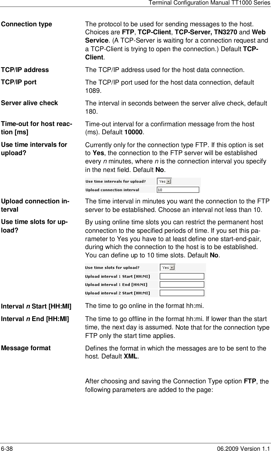 Terminal Configuration Manual TT1000 Series6-38 06.2009 Version 1.1Connection type The protocol to be used for sending messages to the host.Choices are FTP,TCP-Client,TCP-Server, TN3270 and WebService. (A TCP-Server is waiting for a connection request anda TCP-Client is trying to open the connection.) Default TCP-Client.TCP/IP address The TCP/IP address used for the host data connection.TCP/IP port The TCP/IP port used for the host data connection, default1089.Server alive check The interval in seconds between the server alive check, default180.Time-out for host reac-tion [ms] Time-out interval for a confirmation message from the host(ms). Default 10000.Use time intervals forupload? Currently only for the connection type FTP. If this option is setto Yes, the connection to the FTP server will be establishedevery nminutes, where n is the connection interval you specifyin the next field. Default No.Upload connection in-tervalThe time interval in minutes you want the connection to the FTPserver to be established. Choose an interval not less than 10.Use time slots for up-load? By using online time slots you can restrict the permanent hostconnection to the specified periods of time. If you set this pa-rameter to Yes you have to at least define one start-end-pair,during which the connection to the host is to be established.You can define up to 10 time slots. Default No.Interval n Start [HH:MI] The time to go online in the format hh:mi.Interval n End [HH:MI] The time to go offline in the format hh:mi. If lower than the starttime, the next day is assumed.Note that for the connection typeFTP only the start time applies.Message format Defines the format in which the messages are to be sent to thehost. Default XML.After choosing and saving the Connection Type option FTP, thefollowing parameters are added to the page: