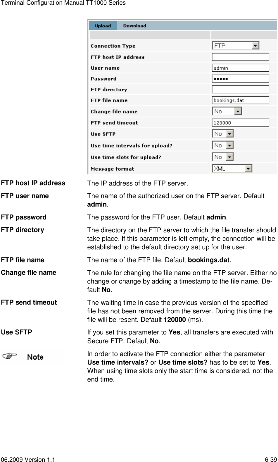 Terminal Configuration Manual TT1000 Series06.2009 Version 1.1 6-39FTP host IP address The IP address of the FTP server.FTP user name The name of the authorized user on the FTP server. Defaultadmin.FTP password The password for the FTP user. Default admin.FTP directory The directory on the FTP server to which the file transfer shouldtake place. If this parameter is left empty, the connection will beestablished to the default directory set up for the user.FTP file name The name of the FTP file. Default bookings.dat.Change file nameThe rule for changing the file name on the FTP server. Either nochange or change by adding a timestamp to the file name. De-fault No.FTP send timeout The waiting time in case the previous version of the specifiedfile has not been removed from the server. During this time thefile will be resent. Default 120000 (ms).Use SFTP If you set this parameter to Yes, all transfers are executed withSecure FTP. Default No.In order to activate the FTP connection either the parameterUse time intervals? or Use time slots? has to be set to Yes.When using time slots only the start time is considered, not theend time.