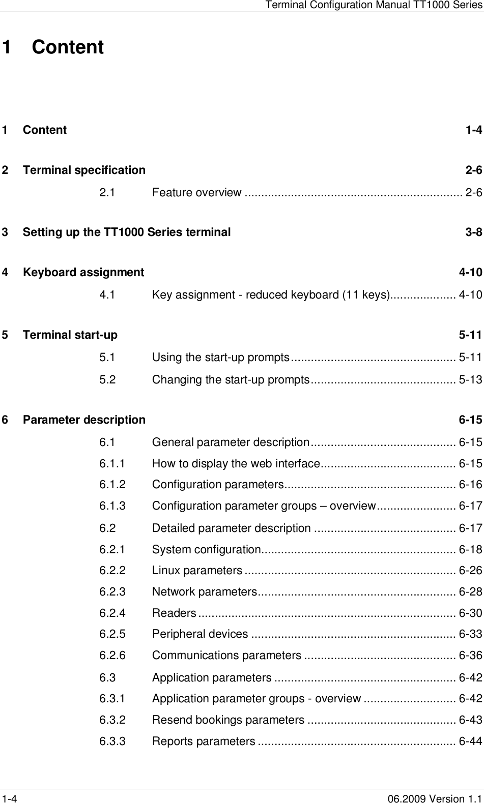Terminal Configuration Manual TT1000 Series1-4 06.2009 Version 1.11 Content1Content 1-42Terminal specification 2-62.1 Feature overview .................................................................. 2-63Setting up the TT1000 Series terminal 3-84Keyboard assignment 4-104.1 Key assignment - reduced keyboard (11 keys).................... 4-105Terminal start-up 5-115.1 Using the start-up prompts.................................................. 5-115.2 Changing the start-up prompts............................................ 5-136Parameter description 6-156.1 General parameter description............................................ 6-156.1.1 How to display the web interface......................................... 6-156.1.2 Configuration parameters.................................................... 6-166.1.3 Configuration parameter groups – overview........................ 6-176.2 Detailed parameter description ........................................... 6-176.2.1 System configuration........................................................... 6-186.2.2 Linux parameters ................................................................ 6-266.2.3 Network parameters............................................................ 6-286.2.4 Readers.............................................................................. 6-306.2.5 Peripheral devices .............................................................. 6-336.2.6 Communications parameters .............................................. 6-366.3 Application parameters ....................................................... 6-426.3.1 Application parameter groups - overview ............................ 6-426.3.2 Resend bookings parameters ............................................. 6-436.3.3 Reports parameters ............................................................ 6-44