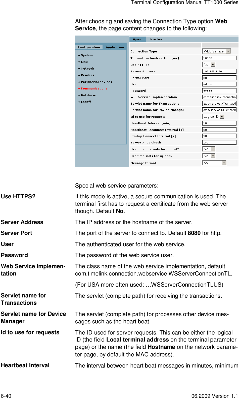 Terminal Configuration Manual TT1000 Series6-40 06.2009 Version 1.1After choosing and saving the Connection Type option WebService, the page content changes to the following:Special web service parameters:Use HTTPS? If this mode is active, a secure communication is used. Theterminal first has to request a certificate from the web serverthough. Default No.Server Address The IP address or the hostname of the server.Server Port The port of the server to connect to. Default 8080 for http.User The authenticated user for the web service.Password The password of the web service user.Web Service Implemen-tation The class name of the web service implementation, defaultcom.timelink.connection.webservice.WSServerConnectionTL.(For USA more often used: …WSServerConnectionTLUS)Servlet name forTransactions The servlet (complete path) for receiving the transactions.Servlet name for DeviceManager The servlet (complete path) for processes other device mes-sages such as the heart beat.Id to use for requests The ID used for server requests. This can be either the logicalID (the field Local terminal address on the terminal parameterpage) or the name (the field Hostname on the network parame-ter page, by default the MAC address).Heartbeat Interval The interval between heart beat messages in minutes, minimum