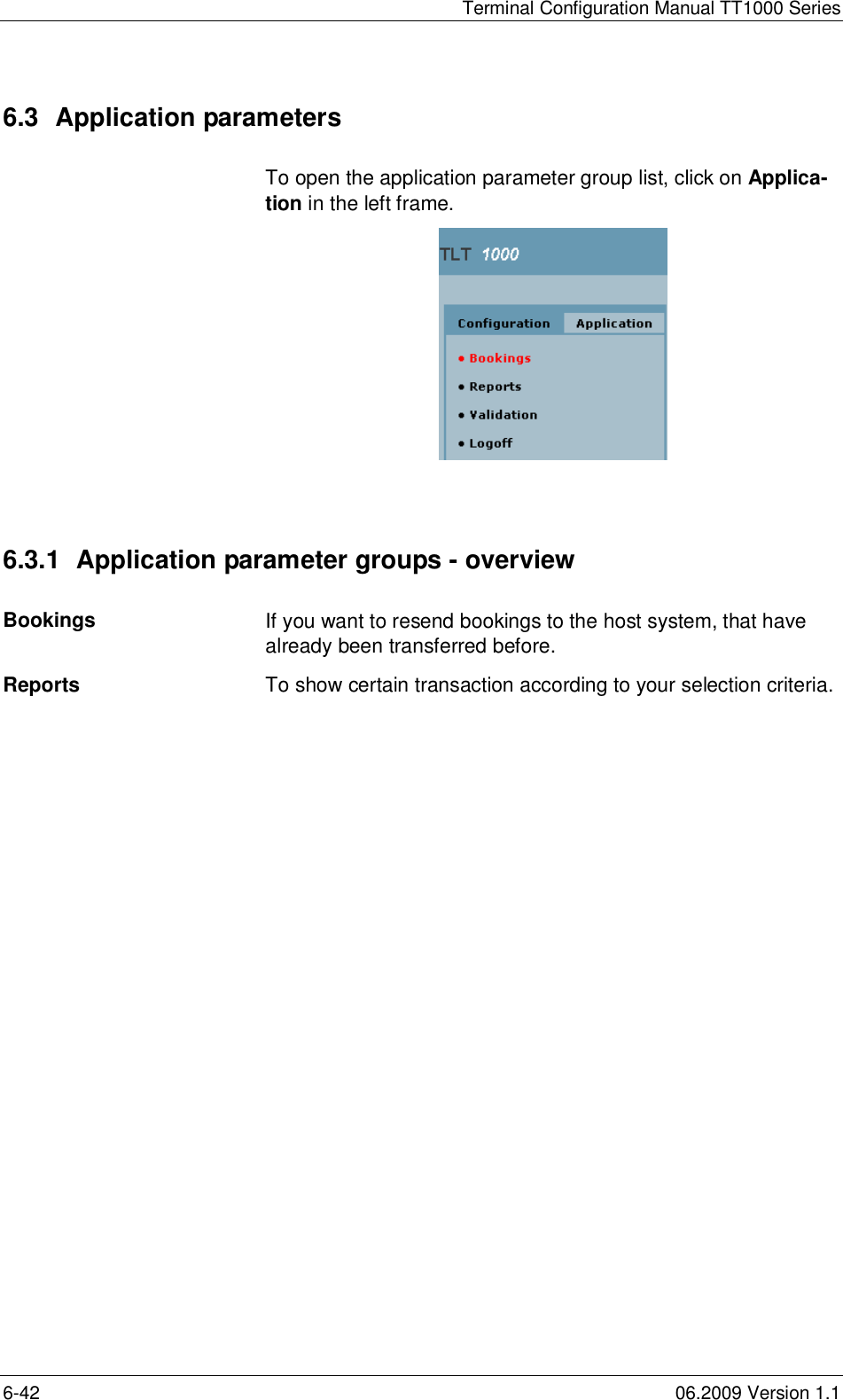 Terminal Configuration Manual TT1000 Series6-42 06.2009 Version 1.16.3  Application parametersTo open the application parameter group list, click on Applica-tion in the left frame.6.3.1  Application parameter groups - overviewBookings If you want to resend bookings to the host system, that havealready been transferred before.Reports To show certain transaction according to your selection criteria.
