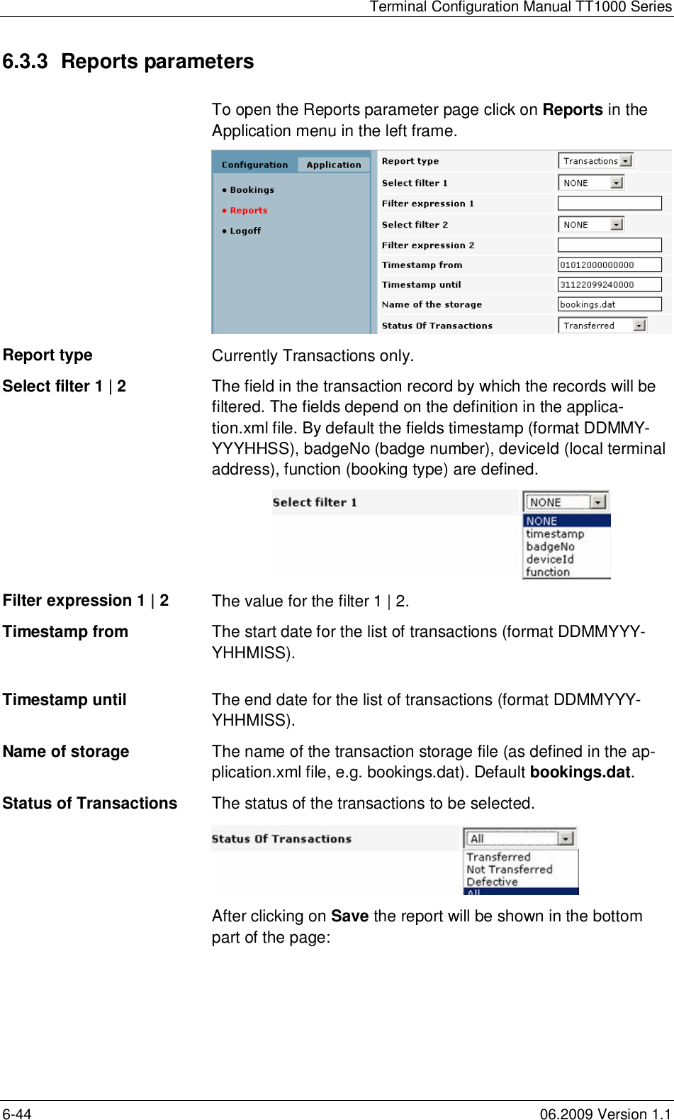 Terminal Configuration Manual TT1000 Series6-44 06.2009 Version 1.16.3.3  Reports parametersTo open the Reports parameter page click on Reports in theApplication menu in the left frame.Report type Currently Transactions only.Select filter 1 | 2 The field in the transaction record by which the records will befiltered. The fields depend on the definition in the applica-tion.xml file. By default the fields timestamp (format DDMMY-YYYHHSS), badgeNo (badge number), deviceId (local terminaladdress), function (booking type) are defined.Filter expression 1 | 2 The value for the filter 1 | 2.Timestamp from The start date for the list of transactions (format DDMMYYY-YHHMISS).Timestamp until The end date for the list of transactions (format DDMMYYY-YHHMISS).Name of storage The name of the transaction storage file (as defined in the ap-plication.xml file, e.g. bookings.dat). Default bookings.dat.Status of Transactions The status of the transactions to be selected.After clicking on Save the report will be shown in the bottompart of the page: