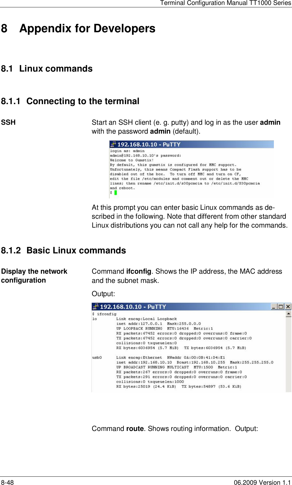 Terminal Configuration Manual TT1000 Series8-48 06.2009 Version 1.18  Appendix for Developers8.1  Linux commands8.1.1  Connecting to the terminalSSH Start an SSH client (e. g. putty) and log in as the user adminwith the password admin (default).At this prompt you can enter basic Linux commands as de-scribed in the following. Note that different from other standardLinux distributions you can not call any help for the commands.8.1.2  Basic Linux commandsDisplay the networkconfigurationCommand ifconfig. Shows the IP address, the MAC addressand the subnet mask.Output:Command route. Shows routing information.  Output: