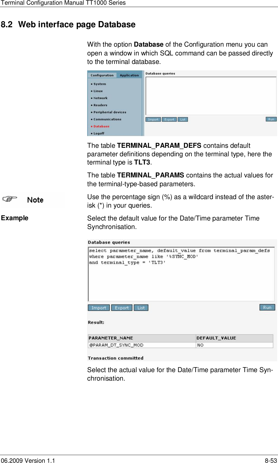 Terminal Configuration Manual TT1000 Series06.2009 Version 1.1 8-538.2  Web interface page DatabaseWith the option Database of the Configuration menu you canopen a window in which SQL command can be passed directlyto the terminal database.The table TERMINAL_PARAM_DEFS contains defaultparameter definitions depending on the terminal type, here theterminal type is TLT3.The table TERMINAL_PARAMS contains the actual values forthe terminal-type-based parameters.Use the percentage sign (%) as a wildcard instead of the aster-isk (*) in your queries.Example Select the default value for the Date/Time parameter TimeSynchronisation.Select the actual value for the Date/Time parameter Time Syn-chronisation.