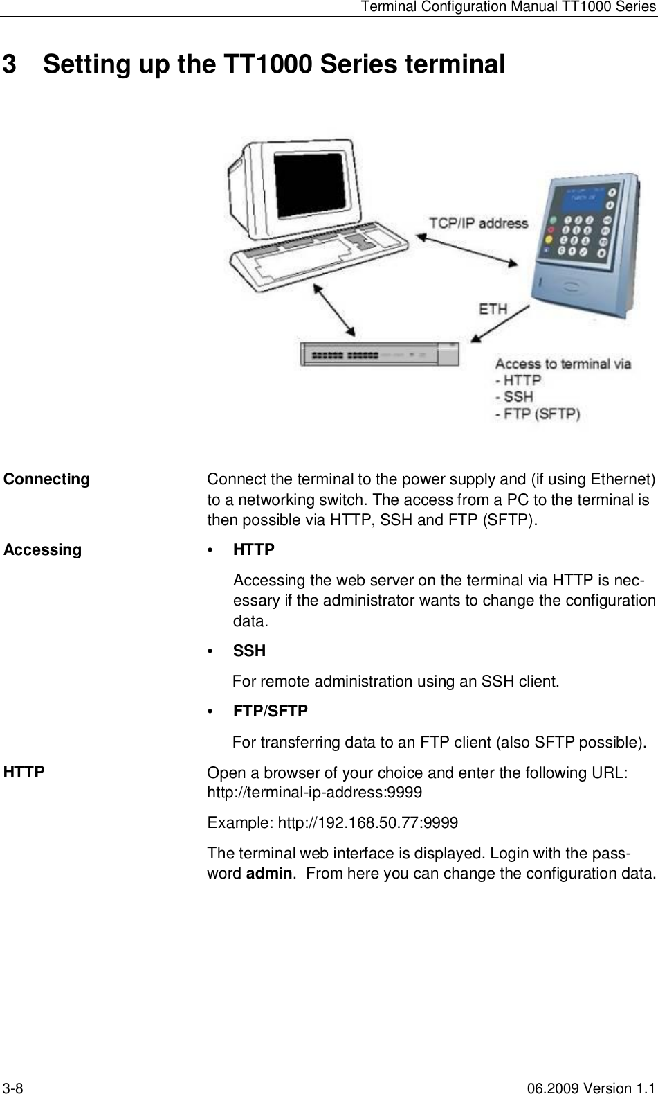 Terminal Configuration Manual TT1000 Series3-8 06.2009 Version 1.13  Setting up the TT1000 Series terminalConnecting Connect the terminal to the power supply and (if using Ethernet)to a networking switch. The access from a PC to the terminal isthen possible via HTTP, SSH and FTP (SFTP).Accessing •HTTPAccessing the web server on the terminal via HTTP is nec-essary if the administrator wants to change the configurationdata.•SSHFor remote administration using an SSH client.•FTP/SFTPFor transferring data to an FTP client (also SFTP possible).HTTP Open a browser of your choice and enter the following URL:http://terminal-ip-address:9999Example: http://192.168.50.77:9999The terminal web interface is displayed. Login with the pass-word admin.  From here you can change the configuration data.