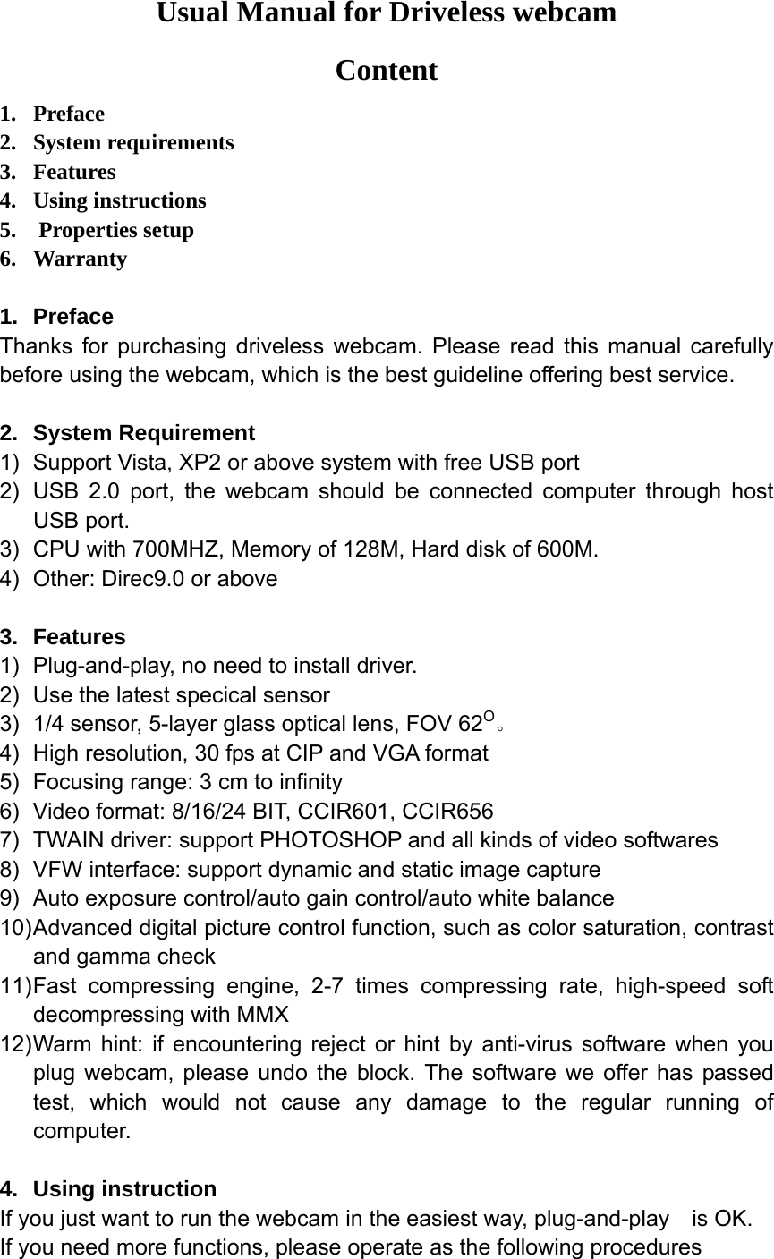 Usual Manual for Driveless webcam Content 1. Preface 2. System requirements 3. Features 4. Using instructions 5.  Properties setup 6. Warranty  1. Preface Thanks for purchasing driveless webcam. Please read this manual carefully before using the webcam, which is the best guideline offering best service.  2. System Requirement 1)  Support Vista, XP2 or above system with free USB port 2)  USB 2.0 port, the webcam should be connected computer through host USB port. 3)  CPU with 700MHZ, Memory of 128M, Hard disk of 600M.     4)  Other: Direc9.0 or above  3. Features 1)  Plug-and-play, no need to install driver. 2)  Use the latest specical sensor 3)  1/4 sensor, 5-layer glass optical lens, FOV 62O。 4)  High resolution, 30 fps at CIP and VGA format 5)  Focusing range: 3 cm to infinity 6)  Video format: 8/16/24 BIT, CCIR601, CCIR656 7)  TWAIN driver: support PHOTOSHOP and all kinds of video softwares 8)  VFW interface: support dynamic and static image capture 9)  Auto exposure control/auto gain control/auto white balance 10) Advanced digital picture control function, such as color saturation, contrast and gamma check 11) Fast compressing engine, 2-7 times compressing rate, high-speed soft decompressing with MMX 12) Warm hint: if encountering reject or hint by anti-virus software when you plug webcam, please undo the block. The software we offer has passed test, which would not cause any damage to the regular running of computer.  4. Using instruction If you just want to run the webcam in the easiest way, plug-and-play  is OK. If you need more functions, please operate as the following procedures 
