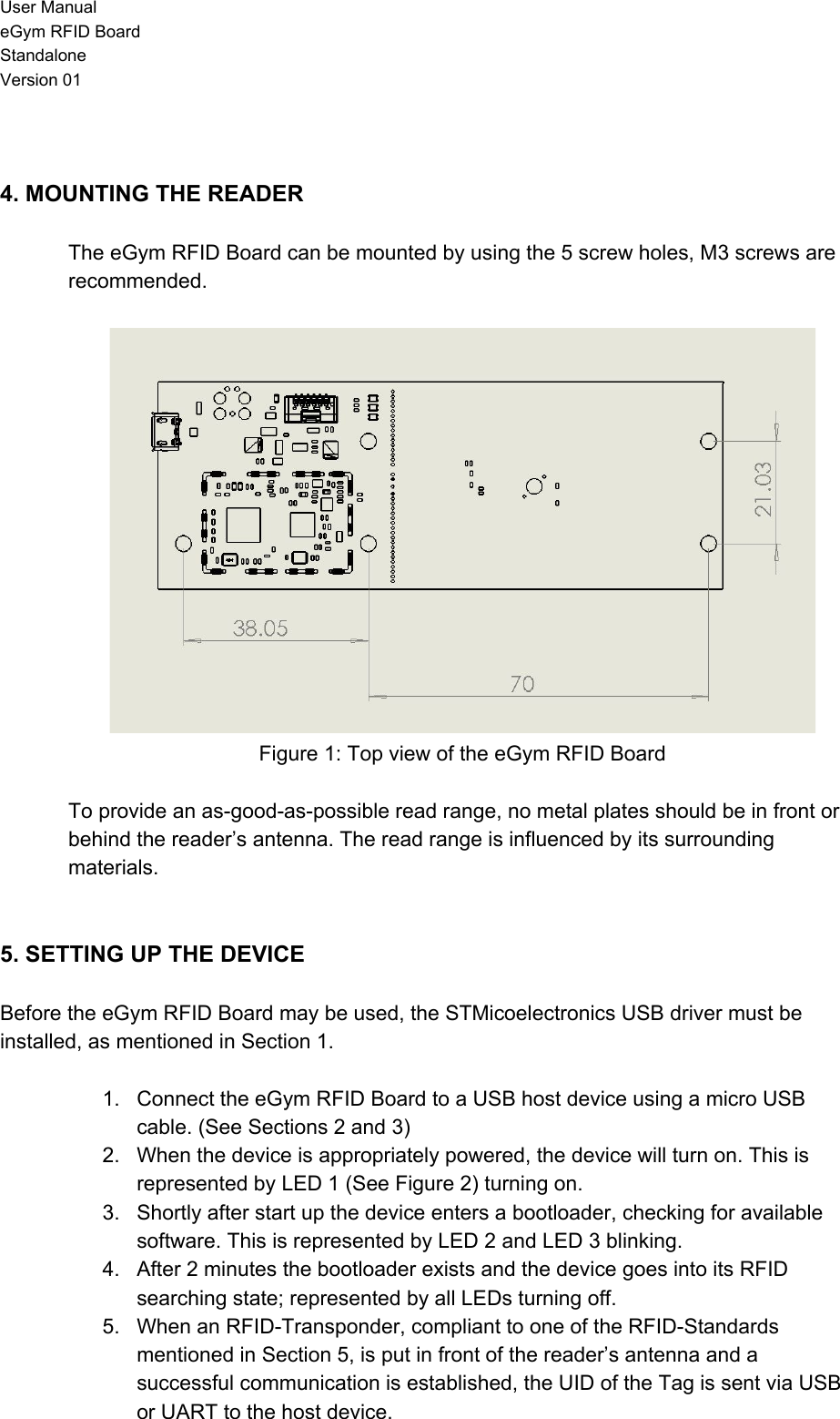 User Manual eGym RFID Board Standalone Version 01   4. MOUNTING THE READER  The eGym RFID Board can be mounted by using the 5 screw holes, M3 screws are recommended.   Figure 1: Top view of the eGym RFID Board  To provide an as-good-as-possible read range, no metal plates should be in front or behind the reader’s antenna. The read range is influenced by its surrounding materials.   5. SETTING UP THE DEVICE  Before the eGym RFID Board may be used, the STMicoelectronics USB driver must be installed, as mentioned in Section 1.  1. Connect the eGym RFID Board to a USB host device using a micro USB cable. (See Sections 2 and 3) 2. When the device is appropriately powered, the device will turn on. This is represented by LED 1 (See Figure 2) turning on. 3. Shortly after start up the device enters a bootloader, checking for available software. This is represented by LED 2 and LED 3 blinking. 4. After 2 minutes the bootloader exists and the device goes into its RFID searching state; represented by all LEDs turning off. 5. When an RFID-Transponder, compliant to one of the RFID-Standards mentioned in Section 5, is put in front of the reader’s antenna and a successful communication is established, the UID of the Tag is sent via USB or UART to the host device. 
