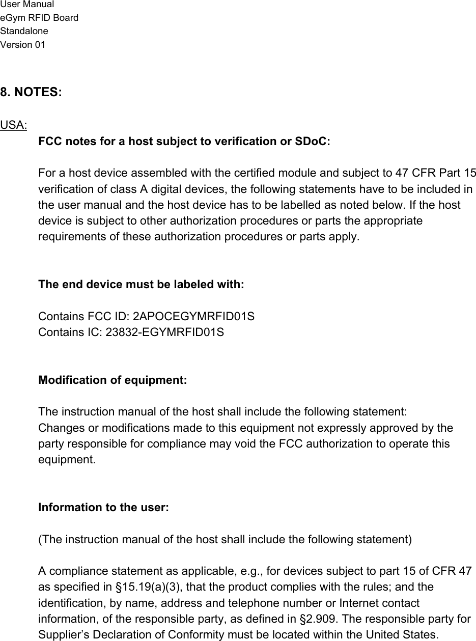 User Manual eGym RFID Board Standalone Version 01  8. NOTES:  USA: FCC notes for a host subject to verification or SDoC:   For a host device assembled with the certified module and subject to 47 CFR Part 15 verification of class A digital devices, the following statements have to be included in the user manual and the host device has to be labelled as noted below. If the host device is subject to other authorization procedures or parts the appropriate requirements of these authorization procedures or parts apply.   The end device must be labeled with:  Contains FCC ID: 2APOCEGYMRFID01S Contains IC: 23832-EGYMRFID01S   Modification of equipment:  The instruction manual of the host shall include the following statement: Changes or modifications made to this equipment not expressly approved by the party responsible for compliance may void the FCC authorization to operate this equipment.   Information to the user:  (The instruction manual of the host shall include the following statement)  A compliance statement as applicable, e.g., for devices subject to part 15 of CFR 47 as specified in §15.19(a)(3), that the product complies with the rules; and the identification, by name, address and telephone number or Internet contact information, of the responsible party, as defined in §2.909. The responsible party for Supplier’s Declaration of Conformity must be located within the United States.    