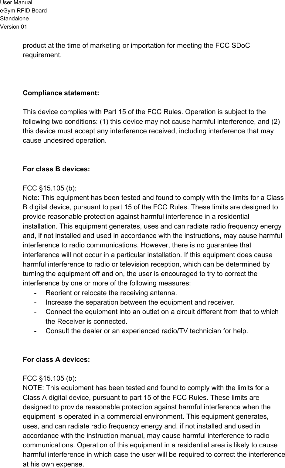 User Manual eGym RFID Board Standalone Version 01 product at the time of marketing or importation for meeting the FCC SDoC requirement.    Compliance statement:  This device complies with Part 15 of the FCC Rules. Operation is subject to the following two conditions: (1) this device may not cause harmful interference, and (2) this device must accept any interference received, including interference that may cause undesired operation.   For class B devices:  FCC §15.105 (b): Note: This equipment has been tested and found to comply with the limits for a Class B digital device, pursuant to part 15 of the FCC Rules. These limits are designed to provide reasonable protection against harmful interference in a residential installation. This equipment generates, uses and can radiate radio frequency energy and, if not installed and used in accordance with the instructions, may cause harmful interference to radio communications. However, there is no guarantee that interference will not occur in a particular installation. If this equipment does cause harmful interference to radio or television reception, which can be determined by turning the equipment off and on, the user is encouraged to try to correct the interference by one or more of the following measures: - Reorient or relocate the receiving antenna. - Increase the separation between the equipment and receiver. - Connect the equipment into an outlet on a circuit different from that to which the Receiver is connected. - Consult the dealer or an experienced radio/TV technician for help.   For class A devices:  FCC §15.105 (b): NOTE: This equipment has been tested and found to comply with the limits for a Class A digital device, pursuant to part 15 of the FCC Rules. These limits are designed to provide reasonable protection against harmful interference when the equipment is operated in a commercial environment. This equipment generates, uses, and can radiate radio frequency energy and, if not installed and used in accordance with the instruction manual, may cause harmful interference to radio communications. Operation of this equipment in a residential area is likely to cause harmful interference in which case the user will be required to correct the interference at his own expense.  