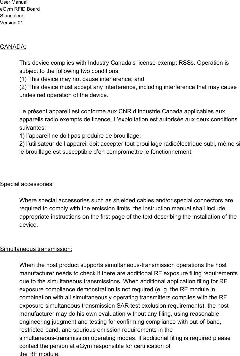 User Manual eGym RFID Board Standalone Version 01  CANADA:  This device complies with Industry Canada’s license-exempt RSSs. Operation is subject to the following two conditions: (1) This device may not cause interference; and (2) This device must accept any interference, including interference that may cause undesired operation of the device.  Le présent appareil est conforme aux CNR d’Industrie Canada applicables aux appareils radio exempts de licence. L’exploitation est autorisée aux deux conditions suivantes: 1) l’appareil ne doit pas produire de brouillage; 2) l’utilisateur de l’appareil doit accepter tout brouillage radioélectrique subi, même si le brouillage est susceptible d’en compromettre le fonctionnement.    Special accessories:  Where special accessories such as shielded cables and/or special connectors are required to comply with the emission limits, the instruction manual shall include appropriate instructions on the first page of the text describing the installation of the device.    Simultaneous transmission:  When the host product supports simultaneous-transmission operations the host manufacturer needs to check if there are additional RF exposure filing requirements due to the simultaneous transmissions. When additional application filing for RF exposure compliance demonstration is not required (e. g. the RF module in combination with all simultaneously operating transmitters complies with the RF exposure simultaneous transmission SAR test exclusion requirements), the host manufacturer may do his own evaluation without any filing, using reasonable engineering judgment and testing for confirming compliance with out-of-band, restricted band, and spurious emission requirements in the simultaneous-transmission operating modes. If additional filing is required please contact the person at eGym responsible for certification of the RF module.  